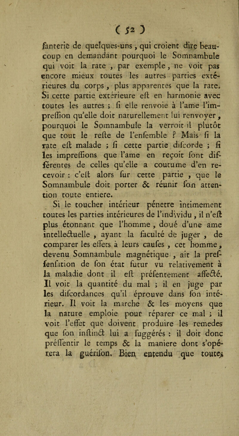 fanrerie de quelques-uns, qui croient dire beau¬ coup en demandant pourquoi le Somnambule qui voit la rate , par exemple, ne voit pas encore mieux toutes les autres parties exté¬ rieures du corps, plus apparentes que la rate. Si cette partie extérieure eft en harmonie avec toutes les autres ; Ci elle renvoie à Tarne l’irn- prefîion qu’elle doit naturellement lui renvoyer, pourquoi le Somnambule la verroit il plutôt que tout le refie de l’enfemble ? Mais fi la rate eft malade ; fi cette partie difcorde ; fî les impreffions que Tanne en reçoit font dif¬ férentes de celles qu’elle a coutume d’en re¬ cevoir : c’elt alors lur cette partie , que le Somnambule doit porter & réunir fan atten¬ tion toute entière. Si le toucher intérieur pénétré intimement toutes les parties intérieures de l’individu , il n’efl plus étonnant que l’homme , doué d’une ame intellectuelle , ayant la faculté de juger , de comparer les effets à leurs caufes , cet homme, devenu Somnambule magnétique , ait la pref- fenfation de fon état futur vu relativement à la maladie dont il eft préfentemenc affeété. Il voit la quantité du mal ; il en juge par les difcordances qu’il éprouve dans fon inté¬ rieur. Il voit la marche & les moyens que la nature emploie pour réparer ce mal ; il voit l’effet que doivent produire les remedes que fon inftinét lui a fuggérés : il doit donc préffentir le temps & la maniéré dont s’opé¬ rera la guérifon. Bien, entendu que toutes