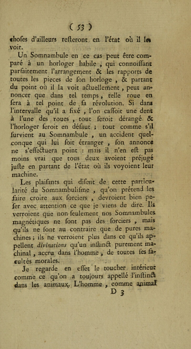 «hofes d’ailleurs relieront en l’état ou il 1» voit. Un Somnambule en ce cas peut être com¬ paré à un horloger habile , qui connoiiïant parfaitement l’arrangement & les rapports de toutes les pièces de fon horloge , & partant du point où il la voit aéluellement, peut an¬ noncer que dans tel temps, telle roue en fera à tel point de vfa révolution. Si dans l’intervalle qu’il a fixé , l’on caffoit une dent à l’une des roues , tout feroit dérangé & l’horloger feroit en défaut ; tout comme s’il furvient au Somnambule , un accident quel¬ conque qui lui foit étranger , fon annonce ne s’effeéluera point : mais il n’en eft pas moins vrai que tous deux avoient préjugé jufte en partant de l’état où ils voyoient leur machine. Les plaifants qui difent de cette particu¬ larité du Somnambulifme , qu’on prétend les faire croire aux forciers , devroient bien pe- fer avec attention ce que je viens de dire. Ils verroient que non-feulement nos Somnambules, magnétiques ne font pas des forciers , mais qu’ils ne font au contraire que de pures ma¬ chines ; ils ne verroient plus dans ce qu’ils ap¬ pellent divinations qu’un mûinél purement ma¬ chinal , accru dans l’homme , de toutes fes fà-r eultés morales. Je regarde en effet le toucher intérieur comme ce qu’on a toujours appellé l’inflinâs dans les animaux. L’homme , comme animal; D3