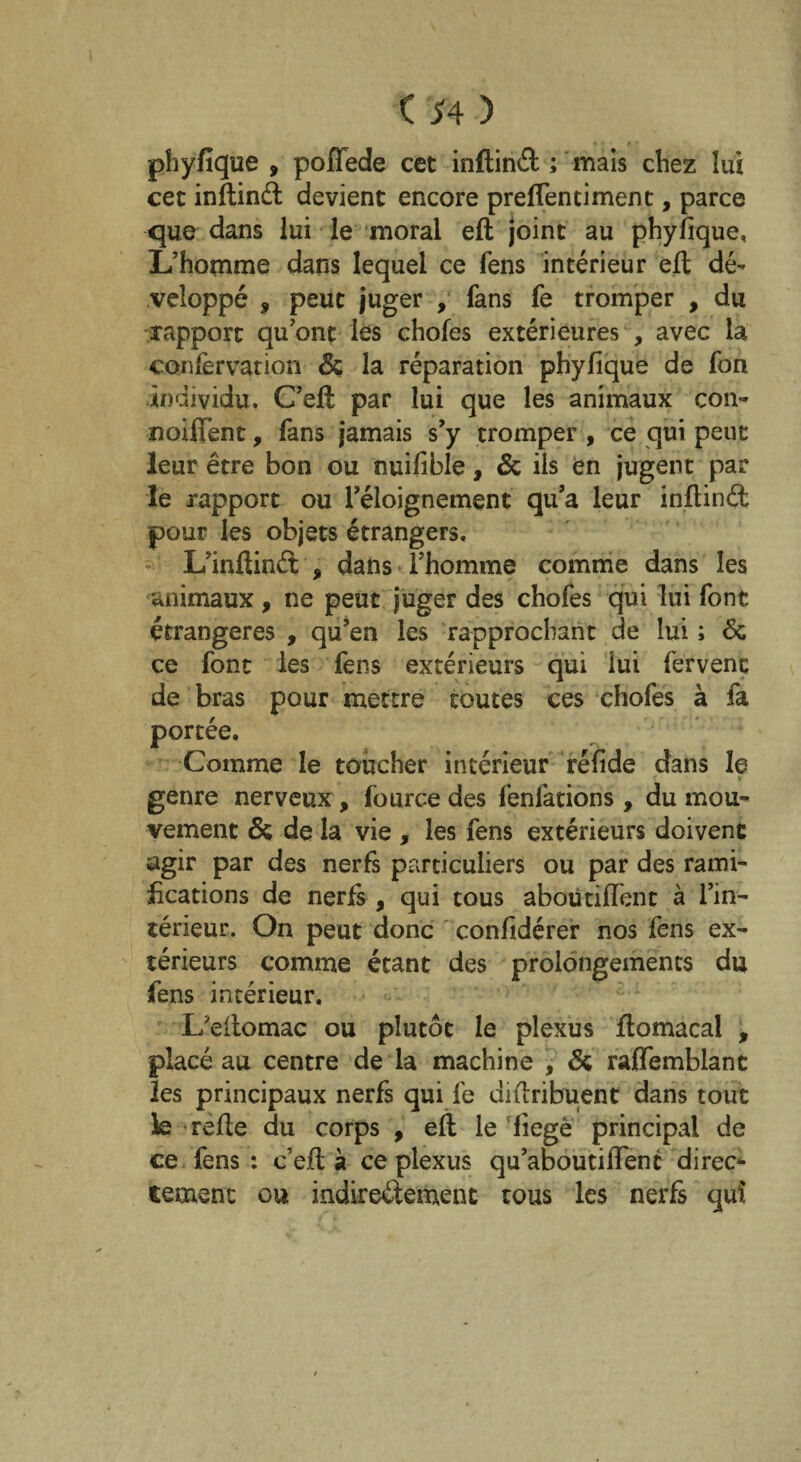 * • r ■ phyfique , poflede cet inftinft ; mais chez lui cet inftinét devient encore prefientiment, parce que dans lui le moral eft joint au phyfique. L’homme dans lequel ce fens intérieur eft dé¬ veloppé 9 peut juger , fans fe tromper , du rapport qu’ont les chofes extérieures , avec la confervation 6c la réparation phyfique de fon individu. C’eft par lui que les animaux con- noiflent, fans jamais s’y tromper , ce qui peut leur être bon ou nuifible, 6c ils en jugent par le rapport ou l’éloignement qu’a leur inftinét pour les objets étrangers. L’inftinét , dans l’homme comme dans les animaux , ne peut juger des chofes qui lui font étrangères , qu’en les rapprochant de lui ; 6c ce font les fens extérieurs qui lui fervent de bras pour mettre toutes ces chofes à fa portée. Comme le toucher intérieur réfide dans le ■ » genre nerveux , fource des fenfations , du mou¬ vement 6c de la vie , les fens extérieurs doivent agir par des nerfs particuliers ou par des rami¬ fications de nerfs , qui tous aboutifîent à l’in¬ térieur. On peut donc confidérer nos fens ex¬ térieurs comme étant des prolongements du fens intérieur. L’eftomac ou plutôt le plexus ftomacal , placé au centre de la machine , 6c raflfemblane les principaux nerfs qui fe diftribuent dans tout le refte du corps , eft le fiegè principal de ce fens : c’eft à ce plexus qu’aboutilfenc direct tement ou indirectement tous les nerfs qui