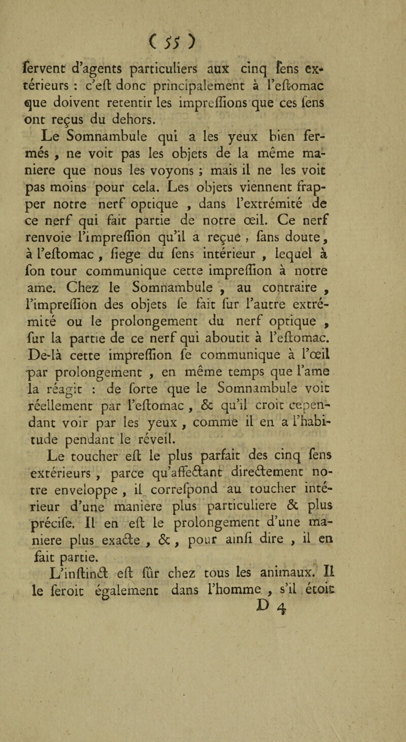fervent d’agents particuliers aux cinq fens ex¬ térieurs : c’eft donc principalement à l’eftomac que doivent retentir les impreffions que ces fens ont reçus du dehors. Le Somnambule qui a les yeux bien fer¬ més , ne voit pas les objets de la même ma¬ niéré que nous les voyons ; mais il ne les voit pas moins pour cela. Les objets viennent frap¬ per notre nerf optique , dans l’extrémité de ce nerf qui fait partie de notre œil. Ce nerf renvoie l’impreffion qu’il a reçue , fans doute, à l’eflomac , fiege du fens intérieur , lequel à fon tour communique cette impreffion à notre ame. Chez le Somnambule , au contraire , l’impreffion des objets fe fait fur l’autre extré¬ mité ou le prolongement du nerf optique , fur la partie de ce nerf qui aboutit à l’eftomac. De-ià cette impreffion fe communique à l’œil par prolongement , en même temps que famé la réagit : de forte que le Somnambule voit réellement par l’eftomac , & qu’il croit cepen¬ dant voir par les yeux , comme il en a l’habi¬ tude pendant le réveil. Le toucher efl le plus parfait des cinq fens extérieurs , parce qu’affeCtant directement no¬ tre enveloppe , il correfpond au toucher inté¬ rieur d’une maniéré plus particulière & plus précife. Il en eft le prolongement d’une ma¬ niéré plus exa&e , <Sc , pour ainli dire , il en fait partie. L’inflinét eft fur chez tous les animaux. II le feroit également dans l’homme , s’il étois D 4