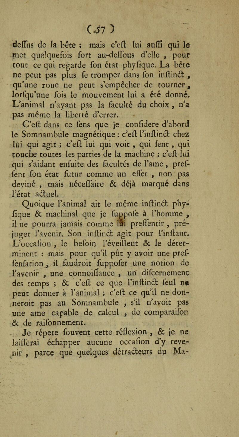0*7 ) deffus de la bête ; mais c’efl: lui auiïi qui le met quelquefois fort au-deflous d’elle , pour tout ce qui regarde fon état phyfique. La bête ne peut pas plus fe tromper dans fon inftinét , qu’une roue ne peut s’empêcher de tourner, lorfqu’une fois le mouvement lui a été donné. L’animal n’ayant pas la faculté du choix , n’a pas même la liberté d’errer. C’eft dans ce fens que je confidere d’abord le Somnambule magnétique : c’efl: l’inflinét chez lui qui agit ; c’efl lui qui voit , qui fent , qui touche toutes les parties de la machine ; c’efl lui qui s’aidant enfuite des facultés de l’ame, pref- fent fon état futur comme un effet , non pas deviné , mais néceffaire 6c déjà marqué dans l’état aétuel. Quoique l’animal ait le même inflinéf phy¬ fique 6c machinal que je fuppofe à l’homme , il ne pourra jamais comme lui preffentir , pré¬ juger l’avenir. Son inflinét agit pour l’inflanr. L’occafion , le befoin l’éveillent 6c le déter¬ minent : mais pour qu’il pût y avoir une pref- fenfation, il faudroit fuppofer une notion de l’avenir , une connoiflance , un difcernement des temps ; 6c c’eft ce que l’inflind feul ne peut donner à l’animal ; c’eft ce qu’il ne don- neroit pas au Somnambule , s’il n’avoit pas une ame capable de calcul , de comparaifor. 6c de raifonnement. Je répété fouvent cette réflexion , 6c je ne laifferai échapper aucune occafion d’y reve¬ nir , parce que quelques détra&eurs du Ma-