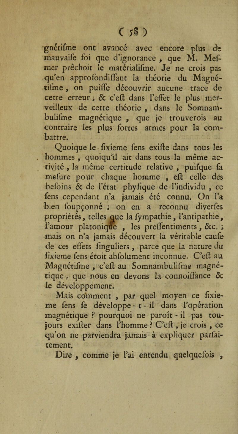 gnétifme ont avancé avec encore plus de mauvaife foi que d'ignorance , que M. Mef- mer prêchoit le matérialifme. Je ne crois pas qu’en approfondiffant la théorie du Magné- tifme, on puiffe découvrir aucune trace de cette erreur ; & c’efl dans l’effet le plus mer¬ veilleux de cette théorie , dans le Somnam- buiifme magnétique , que je trouverois au contraire les plus fortes armes pour la com¬ battre. Quoique le fixieme fens exifle dans tous les hommes , quoiqu’il ait dans tous la même ac¬ tivité , la même certitude relative , puifque fa mefure pour chaque homme , efl celle des befoins & de l’état phyfique de l’individu , ce fens cependant n’a jamais été connu. On l’a bien foupçonné ; on en a reconnu diverfes propriétés, telles que lafympathie, l’antipathie, l’amour platonique , les preffentiments, &c. ; mais on n’a jamais découvert la véritable caufe de ces effets finguliers, parce que la nature du fixieme fens étoit abfolument inconnue. C’efl au Magnétifme , c’efl au Somnambulisme magné¬ tique , que nous en devons la connoiffance Sc le développement. Mais comment , par quel moyen ce fixie¬ me fens fe développe * t - il dans l’opération magnétique ? pourquoi ne paroît - il pas tou¬ jours exiiler dans l’homme ? C’efl, je crois , ce qu’on ne parviendra jamais à expliquer parfai¬ tement. Dire , comme je l’ai entendu quelquefois 9