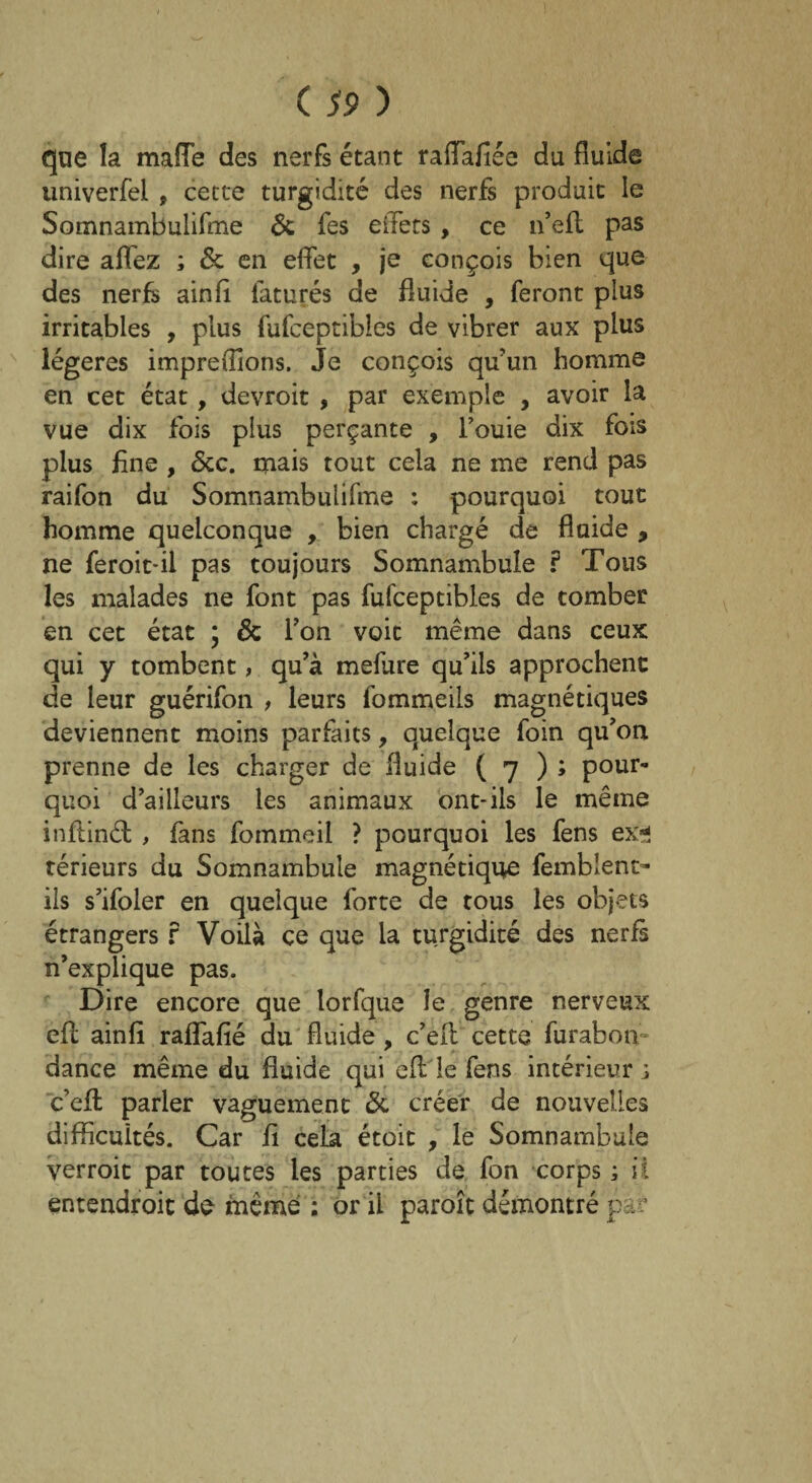 que la mafie des nerfs étant raflafiée du fluide univerfel , cette turgidité des nerfs produit le Somnambulifme & fes effets, ce n’efl pas dire aflez ; & en effet , je conçois bien que des nerfs ainfi faturés de fluide , feront plus irritables , plus fufceptibles de vibrer aux plus légères impre(lions. Je conçois qu’un homme en cet état, devroit , par exemple , avoir la vue dix fois plus perçante , fouie dix fois plus fine , <5cc. mais tout cela ne me rend pas raifon du Somnambulifme : pourquoi tout homme quelconque , bien chargé de fluide , ne feroit-il pas toujours Somnambule f Tous les malades ne font pas fufceptibles de tomber en cet état * & l’on voit même dans ceux qui y tombent, qu’à mefure qu’ils approchent de leur guérifon , leurs fommeils magnétiques deviennent moins parfaits, quelque foin qu’on prenne de les charger de fluide ( 7 ) ; pour¬ quoi d’ailleurs les animaux ont-ils le même inflinêl , fans fommeil ? pourquoi les fens ex* térieurs du Somnambule magnétique femblent- ils s’ifoler en quelque forte de tous les objets étrangers f Voilà ce que la turgidité des nerfs n’explique pas. Dire encore que lorfque le genre nerveux efl ainfi raflafié du fluide, c’eit cette furabon dance même du fluide qui efl le fens intérieur j c’efl parler vaguement & créer de nouvelles difficultés. Car fi cela étoit , le Somnambule verroit par toutes les parties de fon corps ; il entendroit de même ; or il paroît démontré par