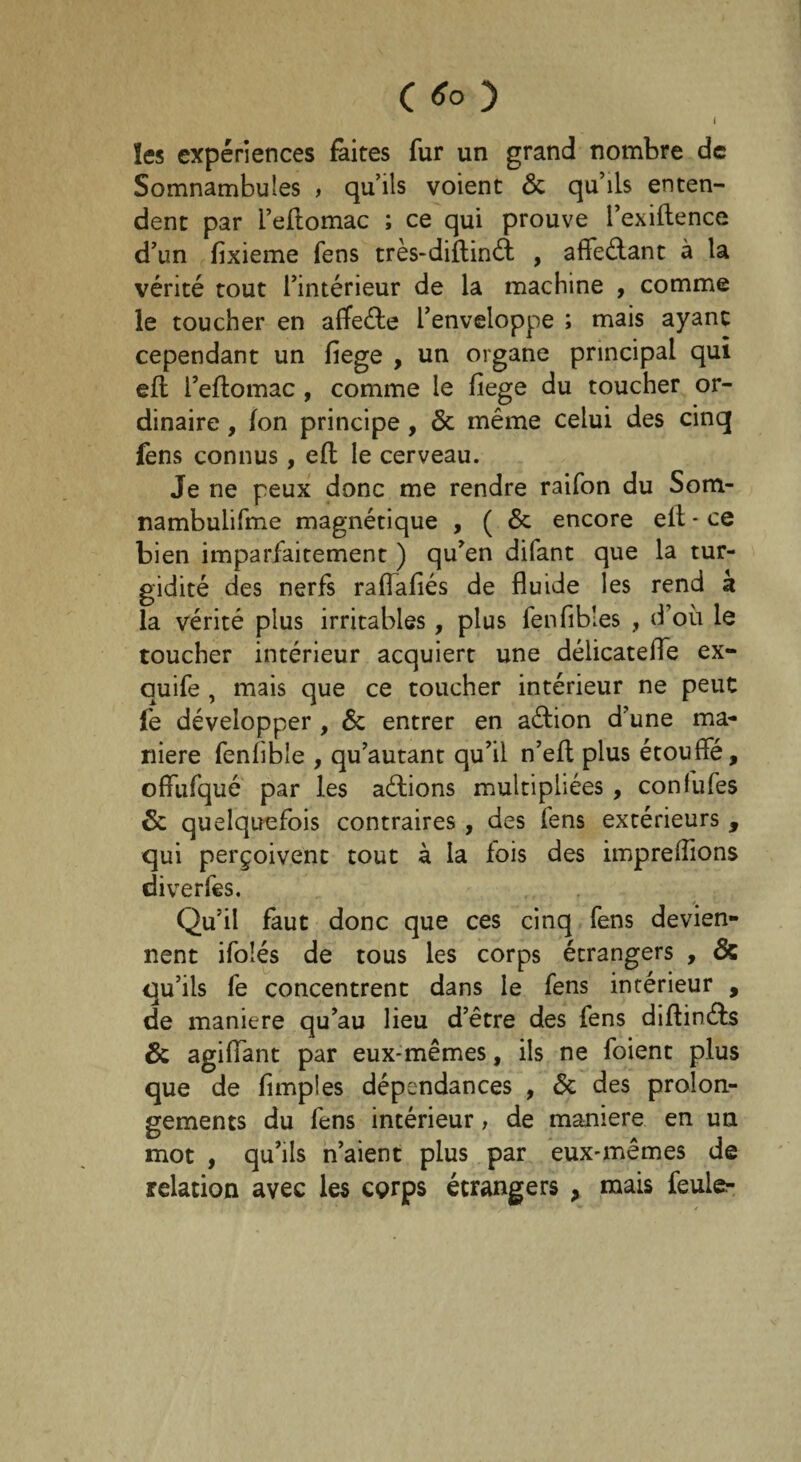 les expériences faites fur un grand nombre de Somnambules , qu’ils voient 6c qu’ils enten¬ dent par l’eftomac ; ce qui prouve l’exiilence d’un fixieme fens très-diflinél , affectant à la vérité tout l’intérieur de la machine , comme le toucher en afïeéle l’enveloppe ; mais ayant cependant un fiege , un organe principal qui efl l’eflomac , comme le fiege du toucher or¬ dinaire , Ion principe, 6c même celui des cinq fens connus, efl le cerveau. Je ne peux donc me rendre raifon du Som- nambulifme magnétique , ( 6c encore eit - ce bien imparfaitement ) qu’en difant que la tur- gidité des nerfs raflafiés de fluide les rend k la vérité plus irritables, plus fenfibles , d’où le toucher intérieur acquiert une délicatefle ex- auife , mais que ce toucher intérieur ne peut fe développer , 6c entrer en aélion d’une ma¬ niéré fenfible , qu’autant qu’il n’efl plus étouffé, offufqué par les actions multipliées , confufes 6c quelquefois contraires , des fens extérieurs , qui perçoivent tout à la fois des imprefîions diverfes. Qu’il faut donc que ces cinq fens devien¬ nent ifoîés de tous les corps étrangers , & qu’ils fe concentrent dans le fens intérieur , de maniéré qu’au lieu d’être des fens diflinéls 6c agifïant par eux-mêmes, ils ne foient plus que de (impies dépendances , 6c des prolon¬ gements du fens intérieur, de maniéré en un mot , qu’ils n’aient plus par eux-mêmes de relation avec les corps étrangers , mais feuler-