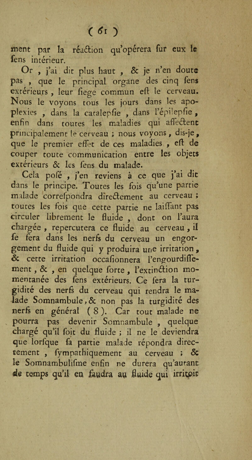 ( * ) ment par la réaétion qu’opérera fur eux le fens intérieur. Or , j’ai dit plus haut , & je n’en doute pas , que le principal organe des cinq fens extérieurs , leur fiege commun eft le cerveau. Nous le voyons tous les jours dans les apo¬ plexies , dans la cacalepfie , dans l’épilepfie , enfin dans toutes les maladies qui afïeétenc principalement le cerveau ; nous voyons, dis-je, que le premier effrt de ces maladies , eff de couper toute communication entre les objets extérieurs & les fens du malade. Cela pofé , j’en reviens à ce que j’ai dit dans le principe. Toutes les fois qu’une partie malade correfpondra directement au cerveau ; toutes les fois que cette partie ne laiffant pas circuler librement le fluide , dont on l’aura chargée , repercutera ce fluide au cerveau, il fe fera dans les nerfs du cerveau un engor¬ gement du fluide qui y produira une irritation, & cette irritation occafionnera l’engourdifle- ment, & , en quelque forte , l’extinélion mo¬ mentanée des fens extérieurs. Ce fera la tur- gidité des nerfs du cerveau qui rendra le ma¬ lade Somnambule,& non pas la turgidité des nerfs en général ( 8 ). Car tout malade ne , pourra pas devenir Somnambule , quelque chargé qu’il foit du fluide ; il ne le deviendra que lorfque fa partie malade répondra direc¬ tement , fympathiquement au cerveau ; & le Somnambulifme enfin ne durera qu’aurant de temps qu’il eu faudra au fluide qui irriçpic