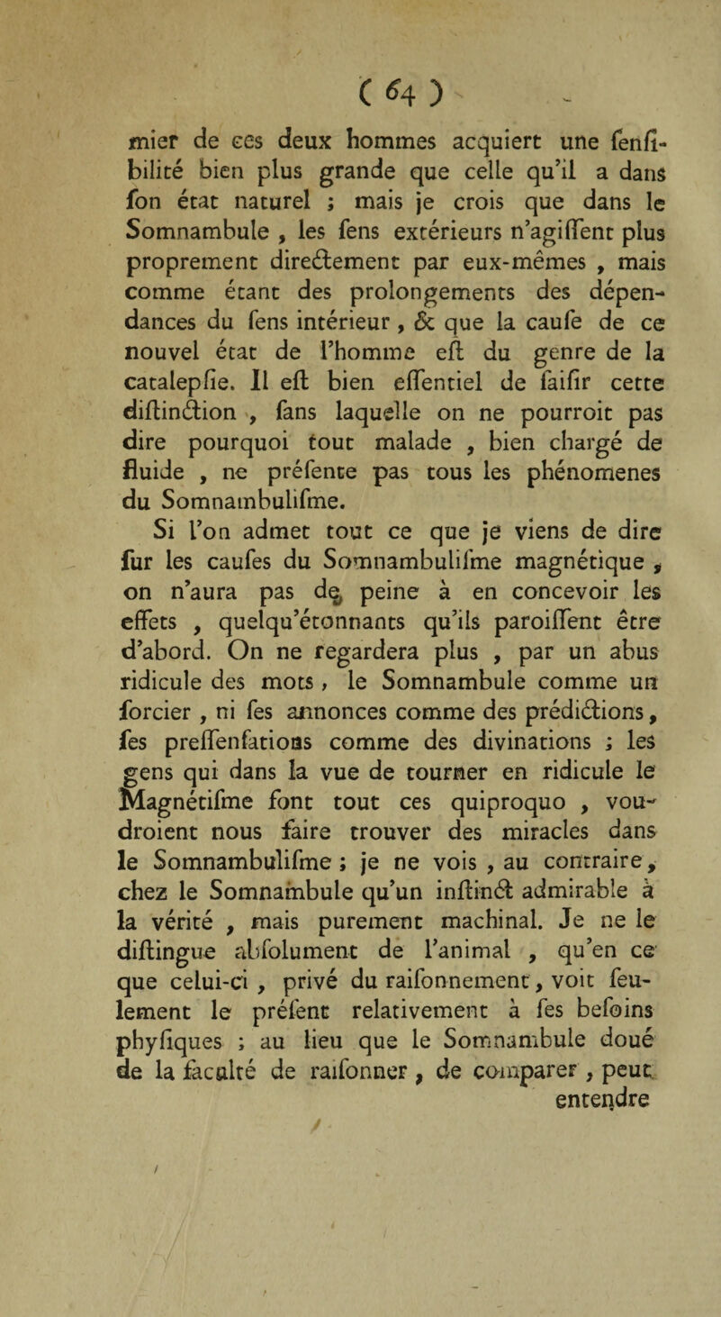 C *4 ) - «nier de ces deux hommes acquiert une fenfï- bilité bien plus grande que celle qu’il a dans fon état naturel ; mais je crois que dans le Somnambule , les fens extérieurs n’agi(Tent plus proprement directement par eux-mêmes , mais comme étant des prolongements des dépen¬ dances du fens intérieur , 6c que la caufe de ce nouvel état de l’homme eft du genre de la catalepfie. 11 eft bien effentiel de laifir cette diftinâion , fans laquelle on ne pourroit pas dire pourquoi tout malade , bien chargé de fluide , ne préfente pas tous les phénomènes du Somnambulifme. Si l’on admet tout ce que je viens de dire fur les caufes du Somnambulifme magnétique * on n’aura pas de, peine à en concevoir les effets , quelqu’étonnants qu’ils paroiffent être d’abord. On ne regardera plus , par un abus ridicule des mots, le Somnambule comme un forcier , ni fes annonces comme des prédiétions, fes preflenfatioas comme des divinations ; les gens qui dans la vue de tourner en ridicule le Magnétifme font tout ces quiproquo , vou- droient nous faire trouver des miracles dans le Somnambulifme ; je ne vois , au contraire, chez le Somnambule qu’un inftinét admirable à la vérité , mais purement machinal. Je ne le diftingue abfolument de l’animal , qu’en ce que celui-ci, privé du raifonnemenc, voit feu¬ lement le préfent relativement à fes befoins phyfiques ; au lieu que le Somnambule doué de la faculté de raifonner , de comparer , peut entendre