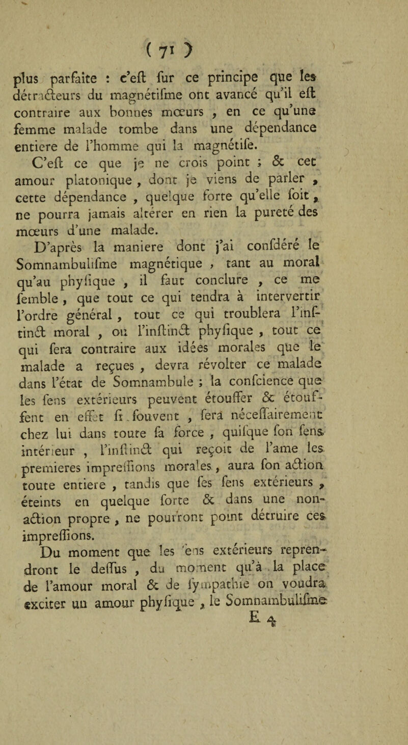 plus parfaite : c’eft fur ce principe que les détracteurs du magnétifme ont avancé qu’il eft contraire aux bonnes mœurs , en ce qu’uns femme malade tombe dans une dépendance entière de l’homme qui la magnétife. C’eft ce que je ne crois point ; 5c cec amour platonique , dont je viens de parler , cette dépendance , quelque forte qu’elle foit , ne pourra jamais altérer en rien la pureté des moeurs d’une malade. D’après la maniéré dont j’ai confdéré le Somnambuiifme magnétique , tant au moral qu’au phylique , il faut conclure , ce me femble , que tout ce qui tendra à intervertir l’ordre général , tout ce qui troublera l’inf- tind moral , ou l’inflind phyfique , tout ce qui fera contraire aux idées morales que le malade a reçues , devra révolter ce malade dans l’état de Somnambule ; la confcience que les fens extérieurs peuvent étouffer 5c étouf¬ fent en effet fL fou vent , fera néceffairèmenc chez lui dans toute fa force , quifque fon fens, intérieur , l’inflind qui reçoit de lame les premières impreffions morales , aura fon aétion toute entière , tandis que fes fens extérieurs 9 éteints en quelque forte 5c dans une non- a&ion propre , ne pourront point détruire ces impreffions. Du moment que les ens extérieurs repren¬ dront le deffus , du moment qu’à la place de l’amour moral 5c de fympathie on voudra exciter un amour phyfique , le Somnambulifiiife r