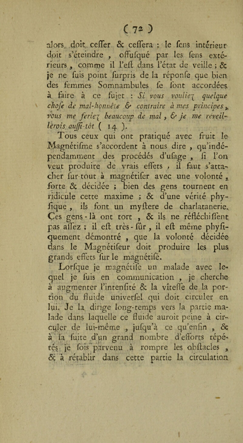 ( 73 ) alors doit ceffer 6c ceffera : le feus intérieur doit s’éteindre , offufqué par les fens exté¬ rieurs , comme il l’ell dans l’état de veille ; 6c je ne fuis point furpris de la réponfe que bien des femmes Somnambules fe font accordées à faire à ce fujet : Si vous vouliez quelque chofe de mal-honnête & contraire à mes principes * vous me ferie\ beaucoup de mal ? & je me réveil- le roi s aujfi-tôt ( 14). Tous ceux qui ont pratiqué avec fruit le Magnétifme s’accordent à nous dire , qu’indé- pendamment des procédés d’ufage , il l’on veut produire de vrais effets , il faut s’atta¬ cher fur tout 11 magnétifer avec une volonté, forte 6c décidée ; bien des gens tournent en ridicule cette maxime ; 6c d’une vérité phy- fîque , ils font un myffere de charîatanerie*. Çes gens-là ont tort , 6c ils ne réfléchi fient pas allez ; il efi: très-fur, il eft même phyfi- quement démontré , que la volonté décidée dans le Magnétifeur doit produire les plus grands effets fur le magnétifé. Lorfque je magnétifé un malade avec le* quel je fuis en communication , je cherche à augmenter l’intenfité 6c la vîteffe de la por¬ tion du fluide univerfel qui doit circuler en lui. Je la dirige long-temps vers la partie ma¬ lade dans laquelle ce fluide auroit peine à cir¬ culer de lui-même , jufqu’à ce qu’enfin , 6c à la fuite d’un grand nombre d’efforts répé¬ tés je fois parvenu à rompre les obffacles , 6ç a rétablir dans cette partie la circulation