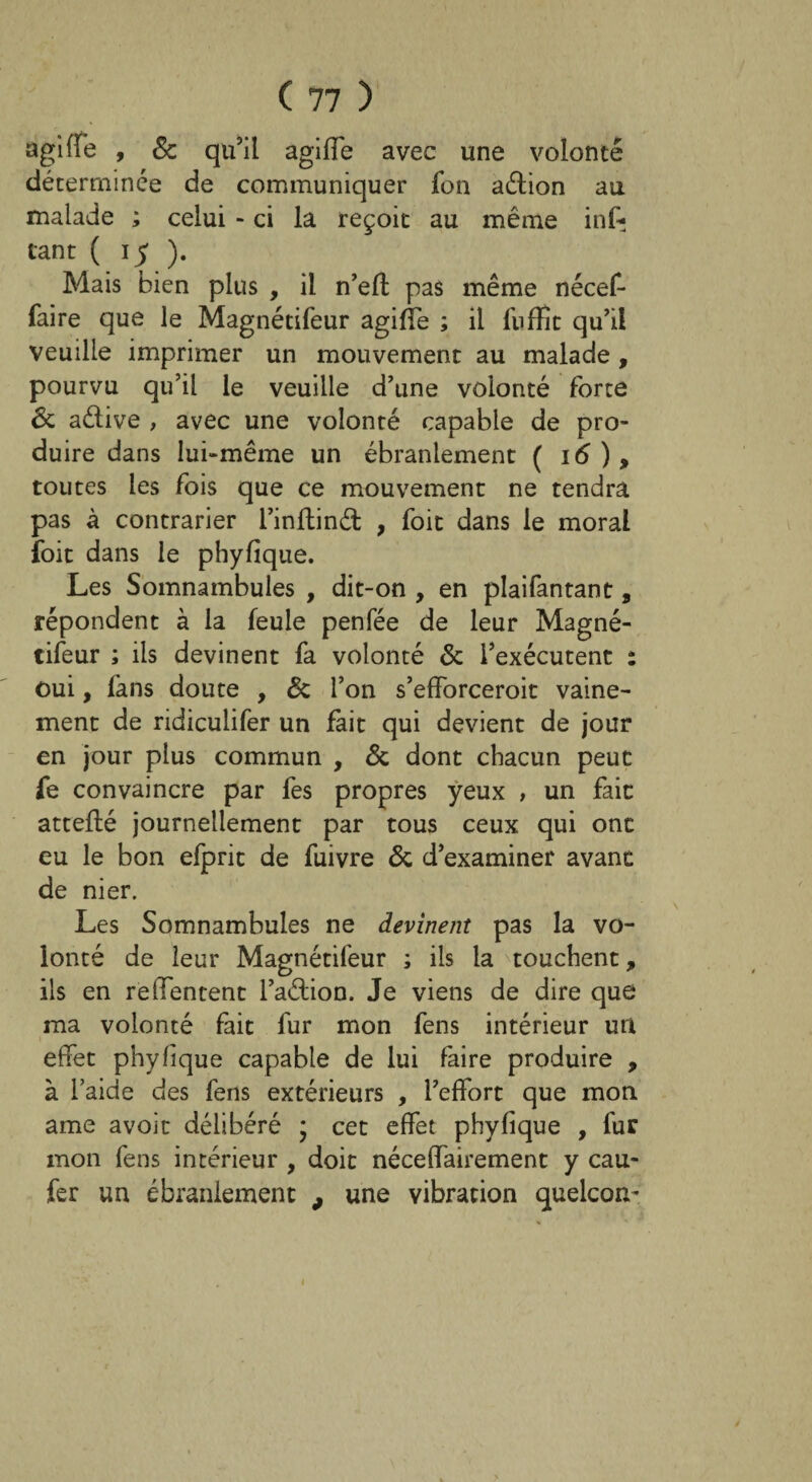 agi fie , & qu’il agifle avec une volonté déterminée de communiquer fon aétion au malade ; celui - ci la reçoit au même inf- tant ( 15 ). Mais bien plus , il n’efl; pas même nécef- faire que le Magnétifeur agifle ; il fuffit qu’il veuille imprimer un mouvement au malade , pourvu qu’il le veuille d’une volonté forte & aétive , avec une volonté capable de pro¬ duire dans lui-même un ébranlement ( 16 ) > toutes les fois que ce mouvement ne tendra pas à contrarier i’inflind , foit dans le moral foit dans le phyfique. Les Somnambules , dit-on , en plaifantant, répondent à la feule penfée de leur Magné¬ tifeur ; ils devinent fa volonté & l’exécutent : oui, fans doute , & l’on s’efforceroit vaine¬ ment de ridiculifer un fait qui devient de jour en jour plus commun , & dont chacun peut fe convaincre par fes propres yeux , un fait atteflé journellement par tous ceux qui ont eu le bon efprit de fuivre & d’examiner avant de nier. Les Somnambules ne devinent pas la vo¬ lonté de leur Magnétifeur ; ils la touchent, ils en reffentent l’aétion. Je viens de dire que ma volonté fait fur mon fens intérieur un effet phyfique capable de lui faire produire , à l’aide des fens extérieurs , l’effort que mon ame avoir délibéré ; cet effet phyfique , fur mon fens intérieur , doit néceffairement y cau- fer un ébranlement , une vibration quelcom