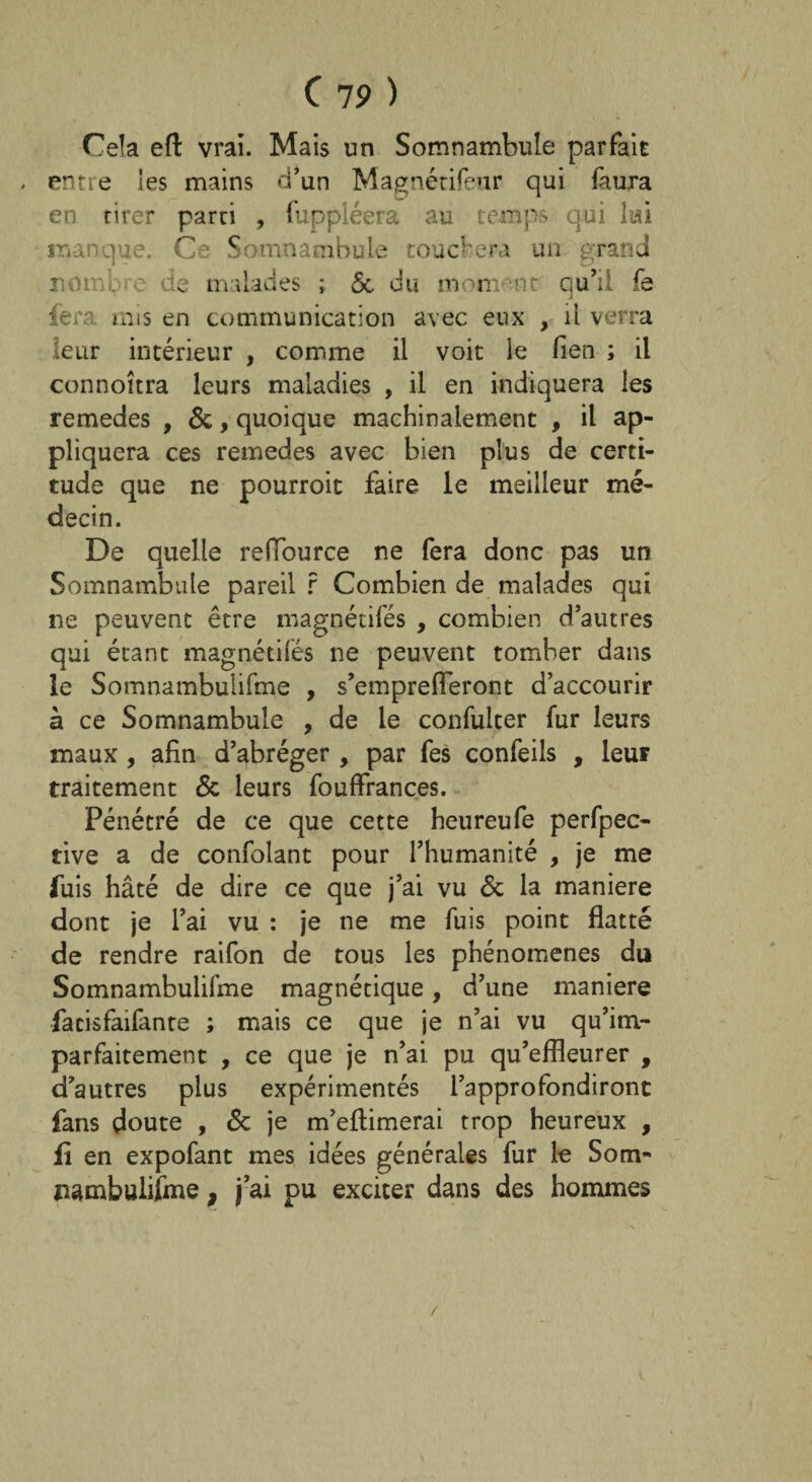 Cela eft vrai. Mais un Somnambule parfait . entre les mains d’un Magnétifeur qui faura en tirer parti , fuppléera au temps qui lui manque. Ce Somnambule touchera un grand nombre de malades ; 5c du mon: nt qu’il fe fera, mis en communication avec eux , il verra leur intérieur , comme il voit le lien ; il connoîtra leurs maladies , il en indiquera les remedes , 5c, quoique machinalement , il ap¬ pliquera ces remedes avec bien plus de certi¬ tude que ne pourroit faire le meilleur mé¬ decin. De quelle reffource ne fera donc pas un Somnambule pareil r Combien de malades qui ne peuvent être magnétifés , combien d’autres qui étant magnétifés ne peuvent tomber dans le Somnambulifme , s’emprefleront d’accourir à ce Somnambule , de le confulter fur leurs maux , afin d’abréger , par fes confeils , leur traitement 5c leurs fouffrances. Pénétré de ce que cette heureufe perfpec- tive a de confolant pour l’humanité , je me fuis hâté de dire ce que j’ai vu 5c la maniéré dont je l’ai vu : je ne me fuis point flatté de rendre raifon de tous les phénomènes du Somnambulifme magnétique, d’une maniéré facisfaifante ; mais ce que je n’ai vu qu’im- parfaitement , ce que je n’ai pu qu’effleurer , d’autres plus expérimentés l’approfondiront fans doute , 5c je m’eflimerai trop heureux , fi en expofant mes idées générales fur le Som- pambulifme, j’ai pu exciter dans des hommes