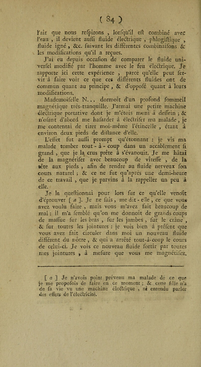 Pair que nous retirons , lorfqù’il cft combiné avec l’eau , il devient aulli fluide éledrique , q^ategiftique , fluide igné , &c. fuivant les differentes combinaifons 8c les modifications qu’il a reçues. J’ai eu depuis occafîon de comparer le fluide uni- verfel modifié par l’homme avec le feu éle&rique. Je rapporte ici cette expérience , parce qu’elle peut fer- vir à faire voir ce que ces différents fluides ont de commun quant au principe , & d’oppofé quant à leurs modifications. Mademoifelle N. .. dormoit d’un profond fommeil magnétique très-tranquille. J’armai une petite machine électrique portative dont je m’étois muni à deflein ; 8c n’ofant d’abord me hafarder à éleétrifer ma malade, je me contentai de tirer moi-même l’étincelle , étant à environ deux pieds de diflance d’elle. L'effet fut aufli prompt qu’étonnant : je vis ma malade tomber tout - à - coup dans un accablement fi grand , que je la crus prête à s’évanouir. Je me hâtai de la magnétifer avec beaucoup de vtteflè , de la tête aux pieds , afin de rendre au fluide nerveux fou cours naturel ; 8c ce ne fut qu’après une demi-heure de ce travail , que je parvins à la rappeller un peu à elle. Je k queftionnai pour lors fur ce quelle vendit d’éprouver [ a ]. Je ne fais , me dit - elle „ ce que vous avez voulu faire , mais vous m’avez fait beaucoup de mai : il m’a fembié qu’on me donnoit de grands coups de mallue fur les bras , fur les jambes , fur le crâne , 8c fur toutes les jointures : je vois bien à préfent que vous avez fait circuler dans moi un nouveau fluide différent du nôtre , & qui a arrêté tout-à-coup le cours de celui-ci. Je vois ce nouveau fluide fortir par toutes mes jointures 9 à mefure que vous me magnétifez. [ a ] Je n’avois point prévenu ma malade de ce que je me propofois de faire en ce moment ; & cette fille n’a de fa vie vu une machine éleétrique , ni entendu parler des effets de l’éleclricité. I I