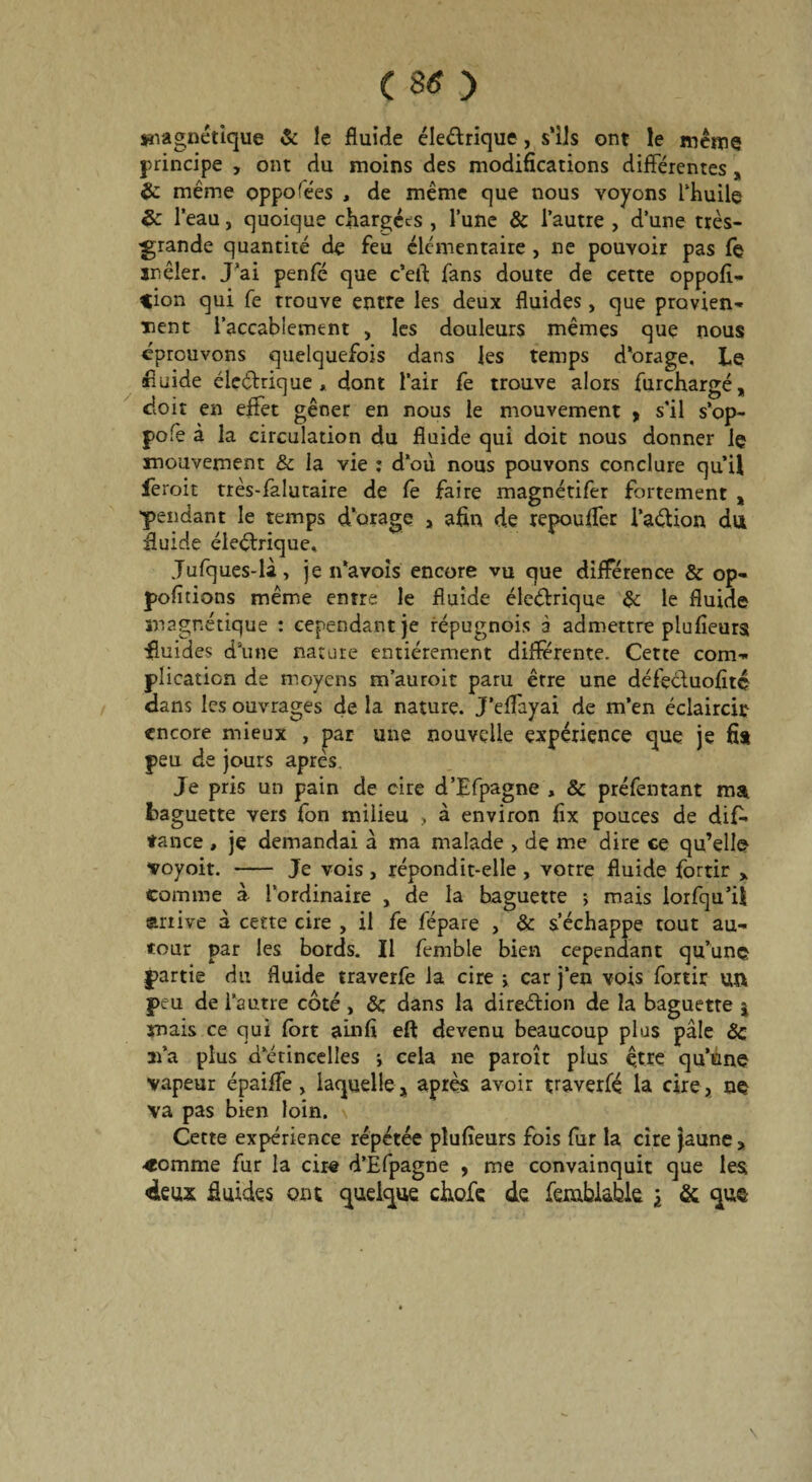 magnétique & le fluide éleélrique, s’ils ont le même principe , ont du moins des modifications différentes, &: même oppofées , de même que nous voyons Thuile &: l’eau, quoique chargées, l’une & l’autre , d’une très- grande quantité de feu élémentaire , ne pouvoir pas fe mêler. J’ai penfé que c’ert fans doute de cette oppofi- *ion qui fe trouve entre les deux fluides, que provien¬ nent l’accablement , les douleurs mêmes que nous éprouvons quelquefois dans les temps d'orage. Le fluide éleétaique , dont l’air fe trouve alors furchargé, doit en effet gêner en nous le mouvement , s’il s’op- pofe à la circulation du fluide qui doit nous donner le mouvement & la vie : d’où nous pouvons conclure qu’il ieroit très-faluraire de fê faire magnétifer fortement „ 'pendant le temps d’orage , afin de repouffer l’aélion du fluide électrique. Jufques-là, je n’avois encore vu que différence & op- pofitions même entre le fluide éleétrique 3c le fluide magnétique : cependant je répugnois à admettre plufîeurs fluides dune nature entièrement différente. Cette com¬ plication de moyens m’auroit paru erre une défeduofité dans les ouvrages de la nature. J’effayai de m’en éclaircit encore mieux , par une nouvelle expérience que je fia peu de jours après. Je pris un pain de cire d’Efpagne , & préfentant ma Laguette vers fon milieu > à environ fix pouces de dif* tance , je demandai a ma malade > de me dire ce qu’elle voyoit. - Je vois, répondit-elle , votre fluide fortir > comme à l’ordinaire , de la baguette ; mais lorfqu’il arrive à cette cire , il fe fépare , & s’échappe tout au¬ tour par les bords. Il femble bien cependant qu’une partie du fluide traverfe la cire y car j’en vois fortir un peu de l’autre côté , 8c dans la direction de la baguette | mais ce qui fort ainfi eft devenu beaucoup plus pâle 8c 21’a plus d’étincelles j cela ne paroît plus être qu’une vapeur épaiffe, laquelle, après avoir traverfe la cire, ne va pas bien loin. Cette expérience répétée plufîeurs fois fur la cire jaune , •comme fur la cire d’Efpagne , me convainquit que les «deux fluides ont quelque choie de femblable \ & que