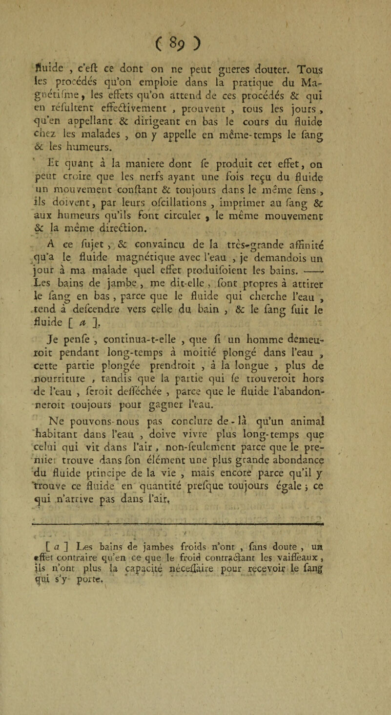 > ) ( 8p ) fluide , c’eft ce dont on ne peut gneres douter. Tous les procédés qu’on emploie dans la pratique du Ma- gnétifine, les effets qu’on attend de ces procédés & qui en rélultent effectivement , prouvent , tous les jours , qu’en aopellant & dirigeant en bas le cours du fluide chez les malades , on y appelle en même-temps le fang &. les humeurs. Et quant à la maniéré dont fe produit cet effet, on peut croire que les nerfs ayant une fois reçu du fluide un mouvement confiant & toujours dans le même fens , iis doivent, par leurs ofcillations , imprimer au fang & aux humeurs qu’ils font circuler , le même mouvement 6c la même direction. A ce fujet , Sc convaincu de la très-grande affinité qu’a le fluide magnétique avec l’eau , je demandois un jour à ma malade quel effet produifoient les bains. -- Les bains de jambe , me dit-elle , font propres à attirer le fang en bas , parce que le fluide qui cherche l’eau , tend à defcendre vers celle du bain , 8c le fang fuit le fluide [ a ]. Je penfe , continua-t-elle , que fl un homme demeu- roit pendant long-temps «à moitié plongé dans l’eau , cette partie plongée prendroit , à la longue , plus de nourriture , tandis que la partie qui fe trouveroit hors de l’eau , fer oit delféchée , parce que le fluide l’abandon- neroit toujours pour gagner l’eau. Ne pouvons-nous pas conclure de - là qu’un animal habitant dans l’eau , doive vivre plus long-temps que celui qui vit dans l’air , non-feulement parce que le pre¬ mier trouve dans fon élément une plus grande abondance du fluide principe de la vie , mais encore parce qu’il y trouve ce fluide en quantité prefque toujours égale j ce qui n’arrive pas dans l’air, [ a ] Les bains de jambes froids n’ont , fans doute , un effet contraire qu’en ce que le froid contractant les vaifîeaux, ils n’ont plus la capacité néceUaire pour recevoir le fang gui s’y- porte.