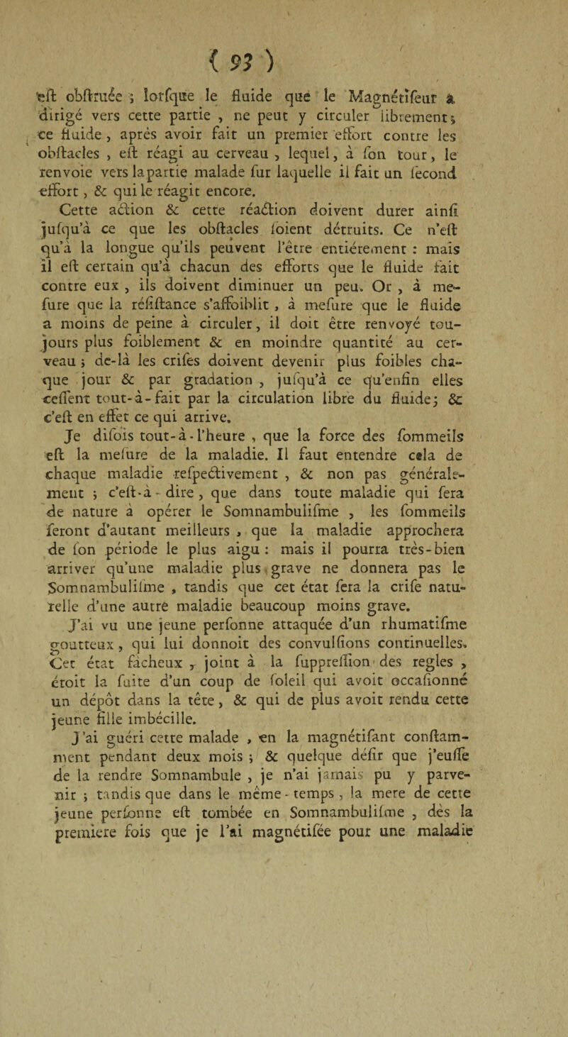 { 97 ) feft obftruée ; lorfqiïe le fluide que le Magnétïfeur k dirigé vers cette partie , ne peut y circuler librement* ce fluide , après avoir fait un premier effort contre les obftacles > eft réagi au cerveau , lequel, à fon tour, le renvoie vers la partie malade fur laquelle il fait un (ècond effort, & qui le réagit encore. Cette a&ion & cette réaction doivent durer ainfi jufqu’à ce que les obftacles loient détruits. Ce n’eft qu’à la longue qu’ils peuvent letre entièrement : mais il eft certain qu’à chacun des efforts que le fluide fait contre eux , ils doivent diminuer un peu. Or , à me- fure que la réflftance s’affoihlit , à mefure que le fluide a moins de peine à circuler, il doit être renvoyé tou¬ jours plus foiblement & en moindre quantité au cer¬ veau ; de-là les crifes doivent devenir pius foibles cha¬ que jour & par gradation , jufqu’à ce q'u’enfln elles ceffent tout-à-fait par la circulation libre du fluide; & c’eft en effet ce qui arrive. Je difois tout-à • l’heure , que la force des fommeils eft la melure de la maladie. Il faut entendre cela de chaque maladie refpeétivement , & non pas générale¬ ment ; c’eft-à- dire, que dans toute maladie qui fera de nature a opérer le Somnambulifme , les fommeils feront d’autant meilleurs , que la maladie approchera de fon période le plus aigu: mais il pourra très-bien arriver qu’une maladie plus grave ne donnera pas le Somnambulilme , tandis que cet état fera la crife natu¬ relle d’une autre maladie beaucoup moins grave. J’ai vu une jeune perfonne attaquée d’un rhumatifme goutteux , qui lui donnoit des convulfions continuelles. Cet état fâcheux T joint à la fuppreiïîon ■ des réglés , croit la faite d’un coup de foleil qui avoit occafionné un dépôt dans la tête, & qui de plus avoit rendu cette jeune fille imbécille. j ’ai guéri cette malade , en la magnétifant conftam- ment pendant deux mois ; & quelque défir que j’euffe de la rendre Somnambule , je n’ai jamais pu y parve¬ nir ; tandis que dans le même-temps, la mere de cette jeune perfonne eft tombée en Somnambulilme , dès la première fois que je 1 ai magnétifée pour une maladie