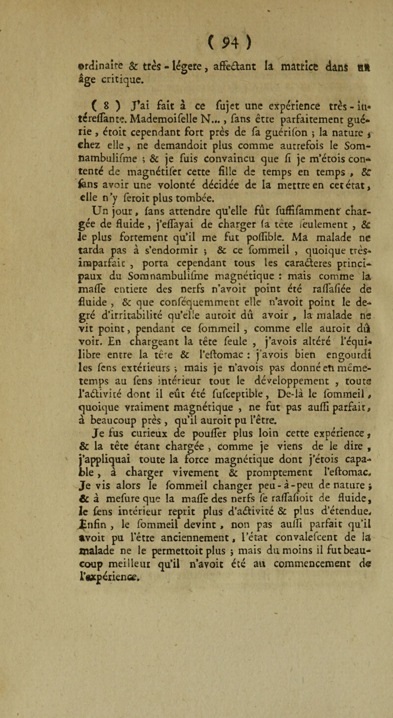 ©rcîinaîte & très - légère, affe&ant la matrice dans lift âge critique. ( 8 ) J’ai fait à ce fujet une expérience très - iu« téreffante. Mademoifelle N..., fans être parfaitement gué* rie, étoit cependant fort près de fa guérifon ; la nature j chez elle , ne demandoit plus comme autrefois le Som* nambulifme ; & je fuis convaincu que fi je m’étois con* tenté de magnétifer cette fille de temps en temps , & fens avoir une volonté décidée de la mettre en cet état, elle n’y fèroit plus tombée. Un jour, fans attendre qu’elle fût fuffifamment' char¬ gée de fluide, j’eflayai de charger fa tête feulement , & Je plus fortement qu’il me fut poflible. Ma malade ne tarda pas à s’endormir ; & ce fommeil , quoique très* imparfait , porta cependant tous les caraéteres princf* paux du Somnambulifme magnétique : mais comme la mafle entière des nerfs n’avoit point été raflafiée de fluide , & que conféquemment elle n’avoit point le de¬ gré d’irritabilité qu’elle auroit dû avoir , la malade ne vit point, pendant ce fommeil , comme elle auroit dû voir. En chargeant la tête feule , j’avois altéré l’équi* libre entre la tère & l’eftomac : j’avois bien engourdi les fens extérieurs * mais je n’avois pas donné en même- temps au fens intérieur tout le développement , toute l’aélivîté dont il eût été fufcepdble, De-là le fommeil, quoique vraiment magnétique , ne fut pas auflî parfait, à beaucoup près , qu’il auroit pu l’être. Je fus curieux de pouffer plus loin cette expérience, & la tête étant chargée , comme je viens de le dire , j’appliquai toute la force magnétique dont j'étois capa¬ ble , à charger vivement &c promptement l’eftomac- Je vis alors le fommeil changer peu-à-peu dénaturé; & à mefure que la mafle des nerfs fe raflafioit de fluide, le fens intérieur reprit plus d’aélivité & plus d’étendue- Jfnfin , le fommeil devint , non pas auffi parfait qu’il avoir pu letre anciennement, l’état convalefcent de la malade ne le permettoit plus ; mais du moins il fut beau¬ coup meilleur qu’il n’avoit été au commencement de l’oxpérientf.