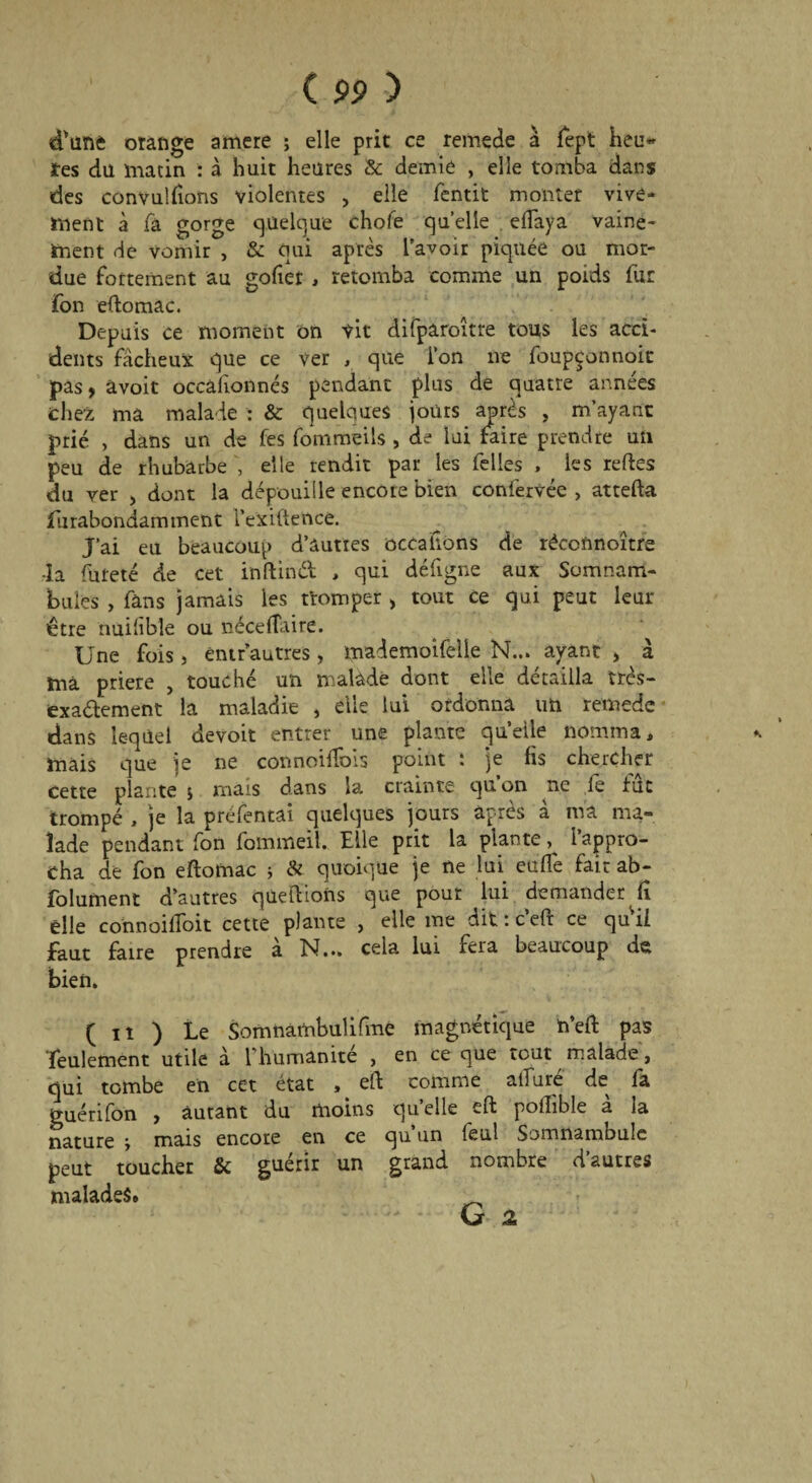 d'üîiè orange arriéré ; elle prit ce remede à fept heu« tes diï matin : à hait heures & demie , elle tomba dans des convulfions violentes , elle fentit monter vive¬ ment à fâ gorge quelque choie quelle effaya vaine¬ ment de vomir , & qui après l'avoir piquée ou mor¬ due fortement au gofier , retomba comme un poids fur fon eftomac. Depuis ce moment on vit difparoltre tous les acci¬ dents fâcheux que ce ver , que l’on ne foupçonnoit pas, avoir occâfionnés pendant plus de quatre années chez ma malade : & quelques jours après , m’ayant prié , dans un de fes fommeils , de lui faire prendre un peu de rhubarbe , elle rendit par les felles , les relies du ver , dont la dépouille encore bien confervée , atteffa furabondamment l’exiftence. J’ai eu beaucoup d’autres occaiions de réconnoître -la fureté de cet inftinft , qui défigne aux Somnam¬ bules , fans jamais les tromper > tout ce qui peut leur être nuilîble ou néce(Taire. Une fois, èntr’autres, mademoifelie N... ayant , à ma priere , touché un malade dont elle détailla très- exa&ement la maladie , elle lui ordonna un remede dans lequel devoir entrer une plante qu’elle nomma, * mais que je ne connoilfois point : je fis chercher cette plante 5 mais dans la crainte qu’on ne fe fût trompé , je la préfentai quelques jours après à ma ma¬ lade pendant fon fommeil. Elle prit la plante, l’appro¬ cha de fon eftofnac j & quoique je ne lui euffe fait ab- folurnent d’autres qùeftions que pour lui demander fi elle connoiffoit cette plante , elle me dit : c’eft ce qui! faut faire prendre à N... cela lui fera beaucoup de bien. ( iî ) Le Somnambulifme magnétique h’eft pas feulement utile â 1 humanité , en ce que tout malade, qui tombe en cet état , eft comme alluré de fa guérifon , autant du moins quelle eft pofîible à la nature > mais encore en ce qu un (eul Somnambule peut toucher & guérir un grand nombre d autres malades. _