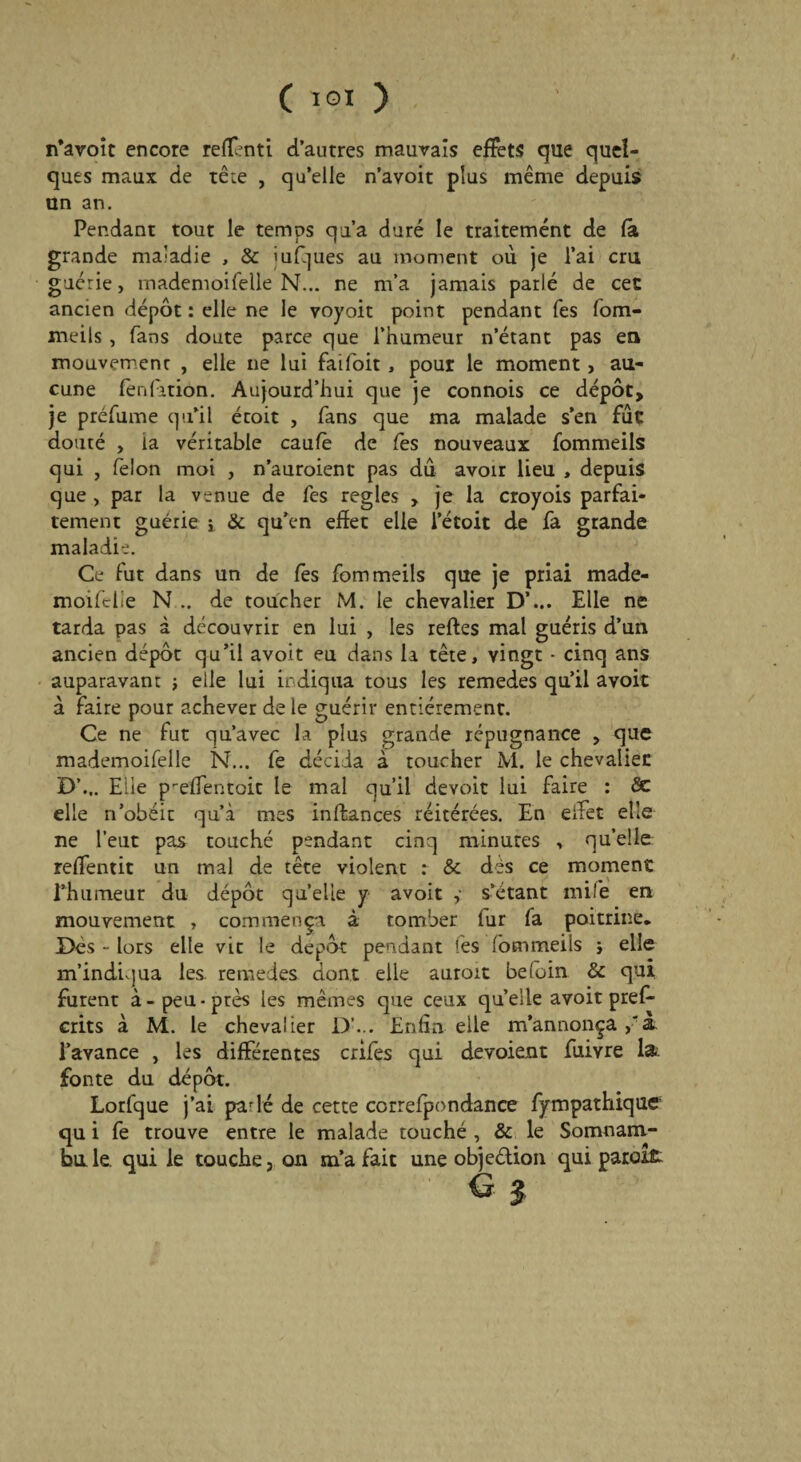 n’avoit encore refont! d’antres mauvais effets que quel¬ ques maux de tête , qu’elle n’avoit plus même depuis an an. Pendant tout le temps qu’a duré le traitement de la grande maladie , & îufijues au moment où je l’ai cm guérie, mademoifelle N... ne m’a jamais parlé de cet ancien dépôt : elle ne le voyoit point pendant Tes fom- meils , fans doute parce que l’humeur n’étant pas en mouvement , elle ne lui faifoit , pour le moment, au¬ cune fènlatiôn. Aujourd’hui que je connois ce dépôt, je préfume qu’il écoit , fans que ma malade s’en fùc douté , la véritable caulè de fes nouveaux fommeils qui , félon moi , n’auroient pas dû avoir lieu , depuis que , par la venue de fes réglés , je la croyois parfai¬ tement guérie -t & qu’en effet elle l’étoit de fa grande maladie. Ce fut dans un de fes fommeils que je priai made¬ moifelle N .. de toucher M. le chevalier D’... Elle ne tarda pas à découvrir en lui , les relies mal guéris d’un ancien dépôt qu’il avoit eu dans la tête, vingt • cinq ans auparavant ; elle lui indiqua tous les remedes qu’il avoit à faire pour achever de le guérir entièrement. Ce ne fut qu’avec la plus grande répugnance , que mademoifelle N... fe décida à toucher M. le chevalier D’... Elle prelfentoit le mal qu’il devoir lui faire : 5e elle n’obéir qu’à mes inftances réitérées. En effet elle ne l’eut pas touché pendant cinq minutes , quelle reffentit un mal de tête violent : & dès ce moment l’humeur du dépôt quelle y avoit y s’étant mile en mouvement , commença à tomber fur fa poitrine. Dés - lors elle vit le dépôt pendant lès lommeils -, elle m’indiqua les. remedes dont elle auroit be(oin & qui furent à-peu-près les mêmes que ceux quelle avoit preff crits à M. le chevalier D’... Enfin elle m’annonça à. l’avance , les differentes crifes qui dévoient fuiyre la: fonte du dépôt. Lorfque j’ai parlé de cette correfpondance fympathique qu i fe trouve entre le malade touché , & le Somnam- bn le. qui le touche, on m’a fait une objection qui paroîfi: g 3