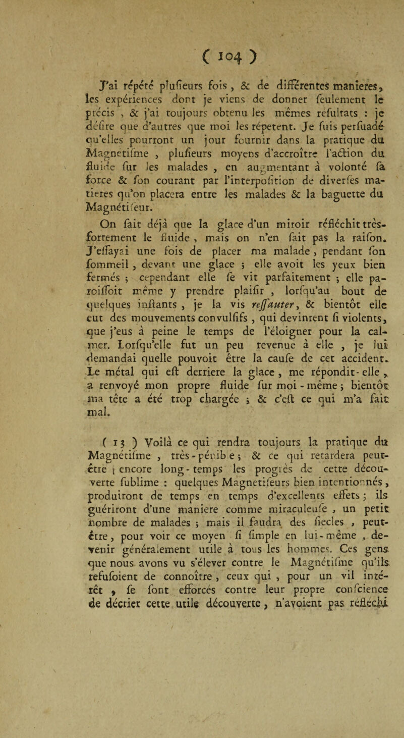 C 1°4 ) J’ai répété pîufîeurs fois, & de différentes maniérés, les expériences dort je viens de donner feulement le précis , & j’ai toujours obtenu Jes mêmes refultats : je délire c]ue d’autres que moi les répètent. Je fuis perfuadé qu’elles pourront un jour fournir dans la pratique du Magnétifme , plusieurs moyens d’accroître i’aélion du fluide fur les malades , en augmentant à volonté fa force & fon courant par l’interpofition de diverfes ma¬ tières qu’on placera entre les malades & la baguette du Magnétiseur. On fait déjà que la glace d’un miroir réfléchit très- forrement le fluide , mais on n’en fait pas la raifon. J’eflayai une fois de placer ma malade , pendant fon fommeil , devant une glace ; elle avoit les yeux bien fermés ; cependant elle fe vit parfaitement ; elle pa- roifloit même y prendre plaiflr , lorfqu’au bout de quelques inftants , je la vis rejfauter, & bientôt eile eut des mouvements convullifs , qui devinrent fi violents, que j’eus à peine le temps de l’éloigner pour la cal¬ mer. Lorfqu’elle fut un peu revenue à elle , je lui demandai quelle pouvoit être la caufe de cet accident. Le métal qui eft derrière la glace, me répondit-elle , a renvoyé mon propre fluide fur moi - même ; bientôt ma tête a été trop chargée i & c’etl ce qui m’a fait mal. ( 13 ) Voilà ce qui rendra toujours la pratique du Magnétifme , très-pénibe; & ce qui retardera peut- être \ encore long-temps les progiès de cette décou¬ verte fublime : quelques Magnetifeurs bien intentionnés , produiront de temps en temps d’excellents effets ; ils guériront d’une maniéré comme miraculeufe , un petit nombre de malades ; mais il faudra des fiecles , peut- être, pour voir ce moyen fi fimple en lui-même , de¬ venir généralement utile à tous les hommes. Ces gens que nous avons vu s’élever contre le Magnétifme qu’ils refufoient de connoîrre , ceux qui , pour un vil inté¬ rêt » fe font efforces contre leur propre confidence de décrier cette utile découverte, n’avoient pas réfléchi