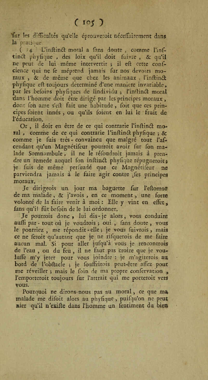 C iojjt ■) Tar les difficultés qu’elle éprouveroit nécefTairement dans la pratique ( 4 L’inftinâ: moral a fans doute , comme l’inf- tinét phyfique , des loix qu’il doit fuivre , & qu’il ne peut de lui même intervertir ; il eft cette conf- cience qui ne fe méprend jamais fur nos devoirs mo¬ raux j & de même que chez les animaux , l’inftméfc phyfique eft toujours déterminé d’une maniéré invariable, par les befoins phyfiques de lindividu ; l’inftinét moral dans l’homme doit être dirigé par les principes moraux , dont Ton aine s’eft fait une habitude , foit que ces prin¬ cipes foient innés , ou qu’ils fbient en lui le fruit de l’éducation. Or , il doit en être de ce qui contrarie l’inftinéfc mo¬ ral , comme de ce qui contrarie rinftinét phyfique ; & comme je fuis très - convaincu que malgré tout l’af- cendant qu’un Magnétifeur pourroit avoir fur fon ma¬ lade Somnambule, il ne le réfoudroit jamais à pren¬ dre un remede auquel fon inftinét phyfique répugnerait* je fuis de même perfuadé que ce Magnétifeur ne parviendra jamais à le faire agir contre Tes principes moraux. Je dirigeois un jour ma baguette fur l’eftomaC de ma malade, & j’avois , en ce moment, une forte volonté de la faire venir à moi : Elle y vint en effet, fans qu’il fût befoin de le lui ordonner. Je pourrais donc» lui dis-je alors, vous conduire aufïi par - tout où je voudrais; oui , fans doute, vous le pourriez , me répondit - elle ; je vous fuivrois , mais ce ne ferait qu’autant que je ne rifquerois de me faire aucun mal. Si pour aller jufqu’à vous je rencontrais de l’eau , ou du feu , il ne faut pas croire que je vou- luffe m’y jeter pour vous joindre : je m’agiterais au bord de l’obftacle ; je fouffrirois peut-être allez pour me réveiller ; mais le foin de ma propre confèrvation 9 remporterait toujours fur l’attrait qui me porterait vers vous. Pourquoi ne dirons-nous pas au moral, ce que ma malade me difoit alors au phyfique , puifqu’on ne peut nier qu’il n’exifte dans l’homme un fermaient du bien