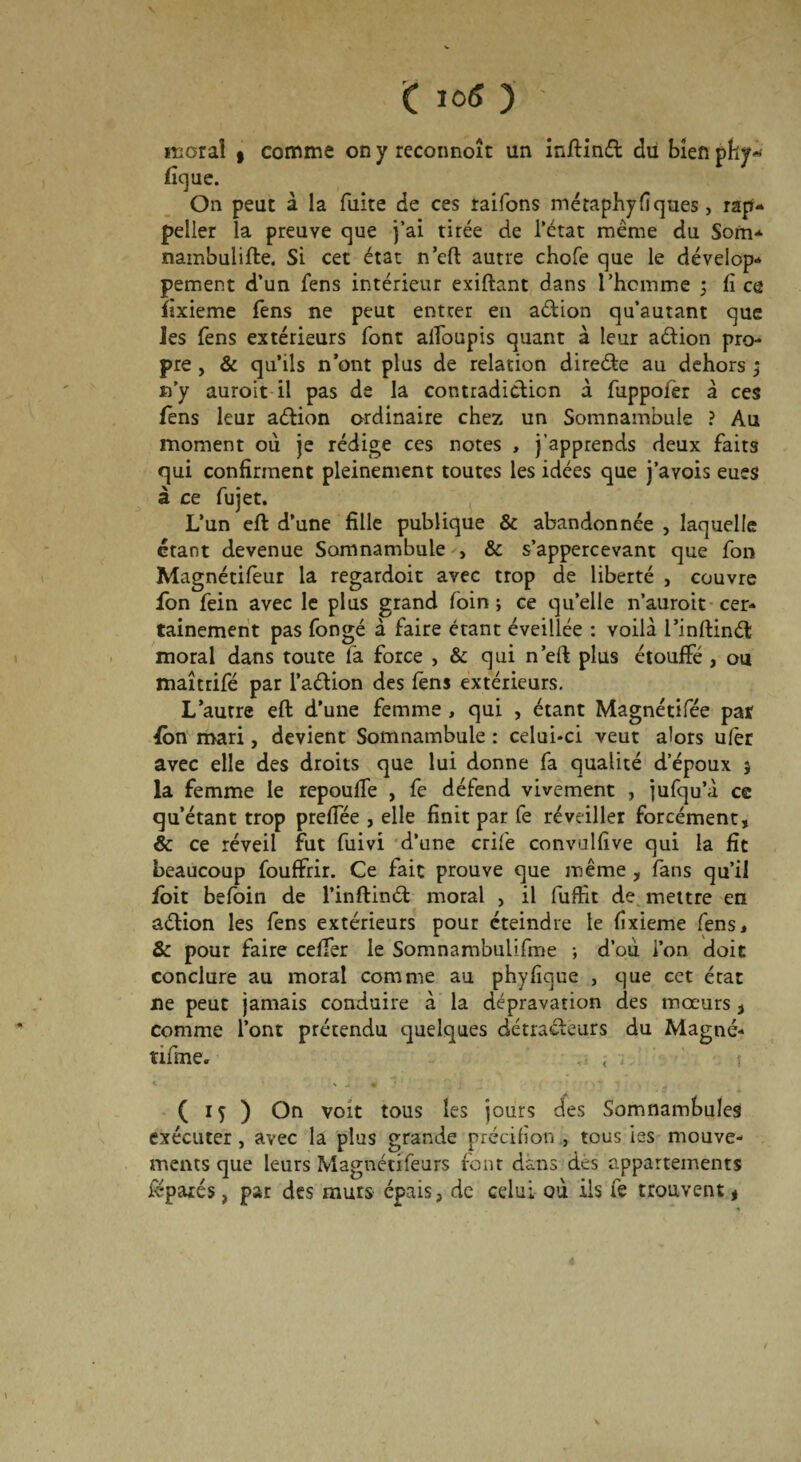 O 0« ) ' moral » comme on y reconnoît un inffinét du bien phy~ fique. On peut à la fuite de ces raifons métaphyfiques > rap- peller la preuve que j’ai tirée de l’état même du Som- nambulifte. Si cet état n’eft autre chofe que le dévelop- pement d’un fens intérieur exiftant dans l’homme ; fi ce fixieme fens ne peut entrer en aélion qu’autant que les fens extérieurs font alfoupis quant à leur a&ion pro¬ pre , & qu’ils n’ont plus de relation direéte au dehors ; n’y auroit il pas de la contradiction à fuppofèr à ces fens leur aétion ordinaire chez un Somnambule ? Au moment où je rédige ces notes , j’apprends deux faits qui confirment pleinement toutes les idées que j’avois eues à ce fujet. L’un eft d’une fille publique & abandonnée , laquelle étant devenue Somnambule , & s’appercevant que fon Magnétifeur la regardoit avec trop de liberté , couvre fon fein avec le plus grand foin ; ce qu’elle n’auroit cer¬ tainement pas fongé à faire étant éveillée : voilà l’inftinét moral dans toute la force , & qui n’eft plus étouffé , ou maîtrifé par l’aétion des fens extérieurs. L’autre eft d’une femme , qui , étant Magnétifée pat fon mari, devient Somnambule : celui-ci veut alors ulèr avec elle des droits que lui donne fa qualité d’époux 5 la femme le repouffe , fe défend vivement , jufqu’à ce qu’étant trop preffée , elle finit par fe réveiller forcément, & ce réveil fut fuivi d’une crife convalfive qui la fit beaucoup fouffrir. Ce fait prouve que même , fans qu’il foit befoin de l’inftinét moral , il fuffit de mettre en aétion les fens extérieurs pour éteindre le fixieme fens, & pour faire ceffer le Somnambulifme -, d’où l’on doit conclure au moral comme au phyfique , que cet état ne peut jamais conduire à la dépravation des mœurs} comme l’ont prétendu quelques détracteurs du Magné- tifme. ... t ( 15 ) On voit tous les jours des Somnambules exécuter , avec la plus grande précifion , tous ies mouve¬ ments que leurs Magnécifeurs font dans des appartements fépaxés, par des murs épais, de celui où ils fe trouvent,