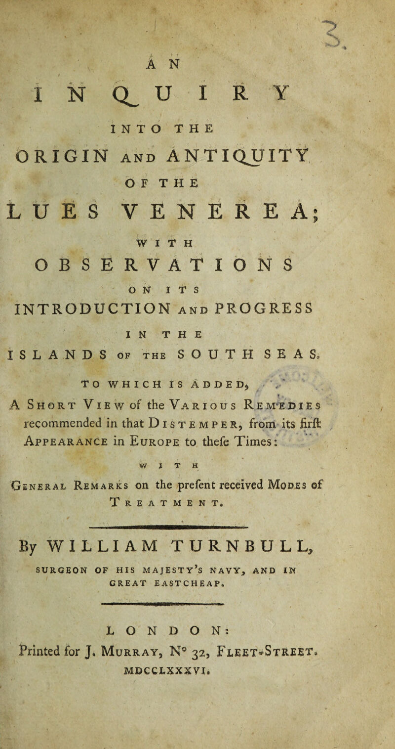 INTO THE Origin and Antiquity b F T H E LUES VENEREA; WITH OBSERVATIONS ON ITS INTRODUCTION and PROGRESS IN THE ISLANDS OF THE SOUTH SEAS, T O W H I C H I S A D D E ' A Short View of the Various Rem‘EDIes recommended in that Distemper, from its firft Appearance in Europe to thefe Times:* WITH General Remarks on the prefent received Modes of Treatment. By WILLIAM TURNBULL, SURGEON OF HIS MAJESTY’s NAVY, AND IN GREAT EASTCHEAP. LONDON; Printed for J. Murray, N® 32, Fleet»Street. MDCCLXXXVI.