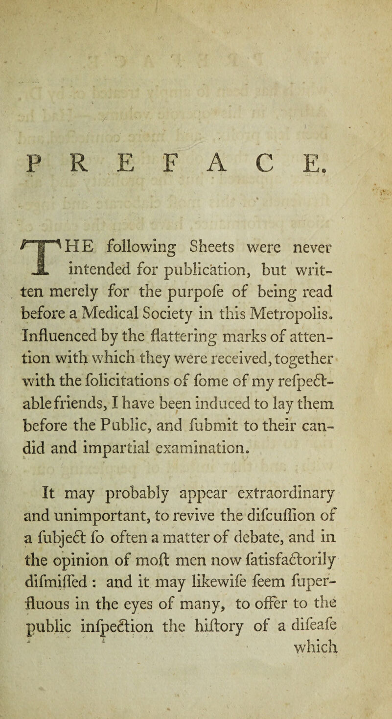 /• PREFACE. The following Sheets were never intended for publication, but writ¬ ten merely for the purpofe of being read before a Medical Society in this Metropolis. Influenced by the flattering marks of atten¬ tion with which they were received, together with the felicitations of fome of my refpeft- ablefriends, I have been induced to lay them before the Public, and fubmit to their can¬ did and impartial examination. It may probably appear extraordinary and unimportant, to revive the difcuflion of a fubjeft fo often a matter of debate, and in the opinion of mofl: men now fatisfadlorily difmifled : and it may likewife feem fliper- fluous in the eyes of many, to offer to the public infpedlion the hiftory of a difeafe which