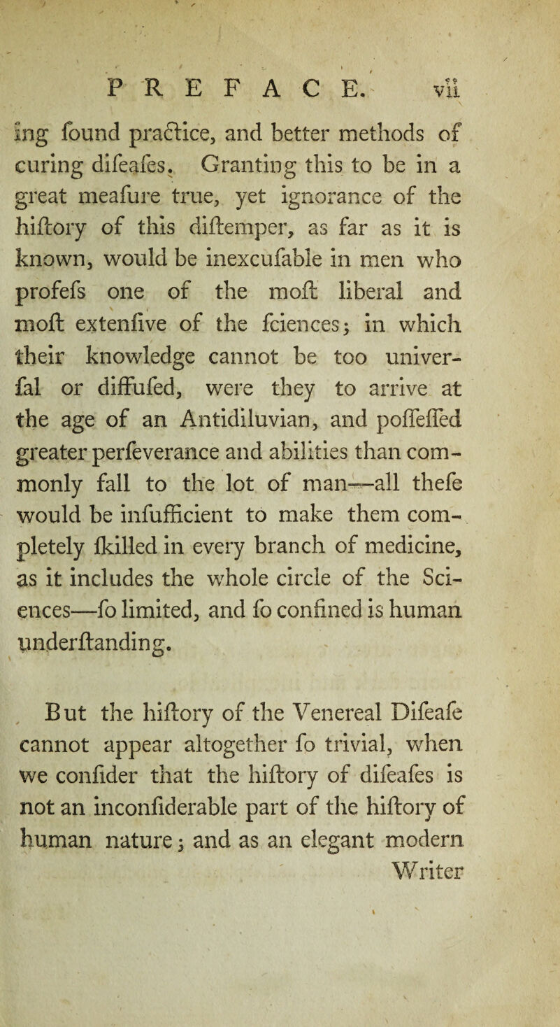 ing found praftice, and better methods of curing difeafes. Granting this to be in a great meafure true, yet ignorance of the hiftoiy of this diftemper, as far as it is known, would be inexcufable in men who profefs one of the moil liberal and moft extenfive of the fciences^ in which their knowledge cannot be too univer- fal or diffufed, were they to arrive at the age of an Antidiluvian, and poflefied greater perfeverance and abilities than com¬ monly fall to the lot of man-^all thefe would be infufficient to make them com¬ pletely fkilled in every branch of medicine, as it includes the whole circle of the Sci¬ ences—fo limited, and fo confined is human imderftanding. But the hiftory of the Venereal Difeafe cannot appear altogether fo trivial, when we confider that the hiftory of difeafes is not an inconfiderable part of the hiftory of human nature; and as an elegant modern Writer I