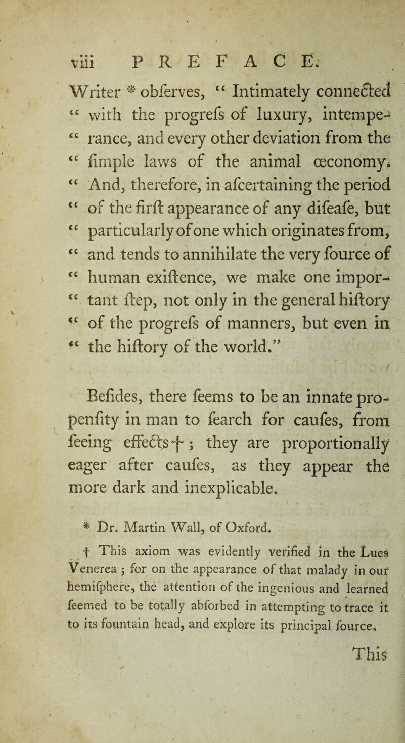 Writer ^ obferves, “ Intimately coniieftedi with the progrefs of luxury, intempe- ranee, and every other deviation from the iimple laws of the animal oeconomy* ‘‘ And, therefore, in afeertaining the period '' of the firfi: appearance of any difeafe, but particularly of one which originates from, and tends to annihilate the very fource of human exiftence, we make one impor-^ “ tant ftep, not only in the general hiftory of the progrefs of manners, but even in “ the hiftory of the world/' Befides, there feems to be an innate pro- penfity in man to fearch for caufes, from feeing effeftjS'f'; they are proportionally eager after caufes, as they appear the more dark and inexplicable. ^ Dr. Martin Wall, of Oxford. f This axiom was evidently verified in the Lues Venerea ; for on the appearance of that malady in our hemifphere, the attention of the ingenious and learned feemed to be totally abforbed in attempting to trace it to its fountain head, and explore its principal fource. This