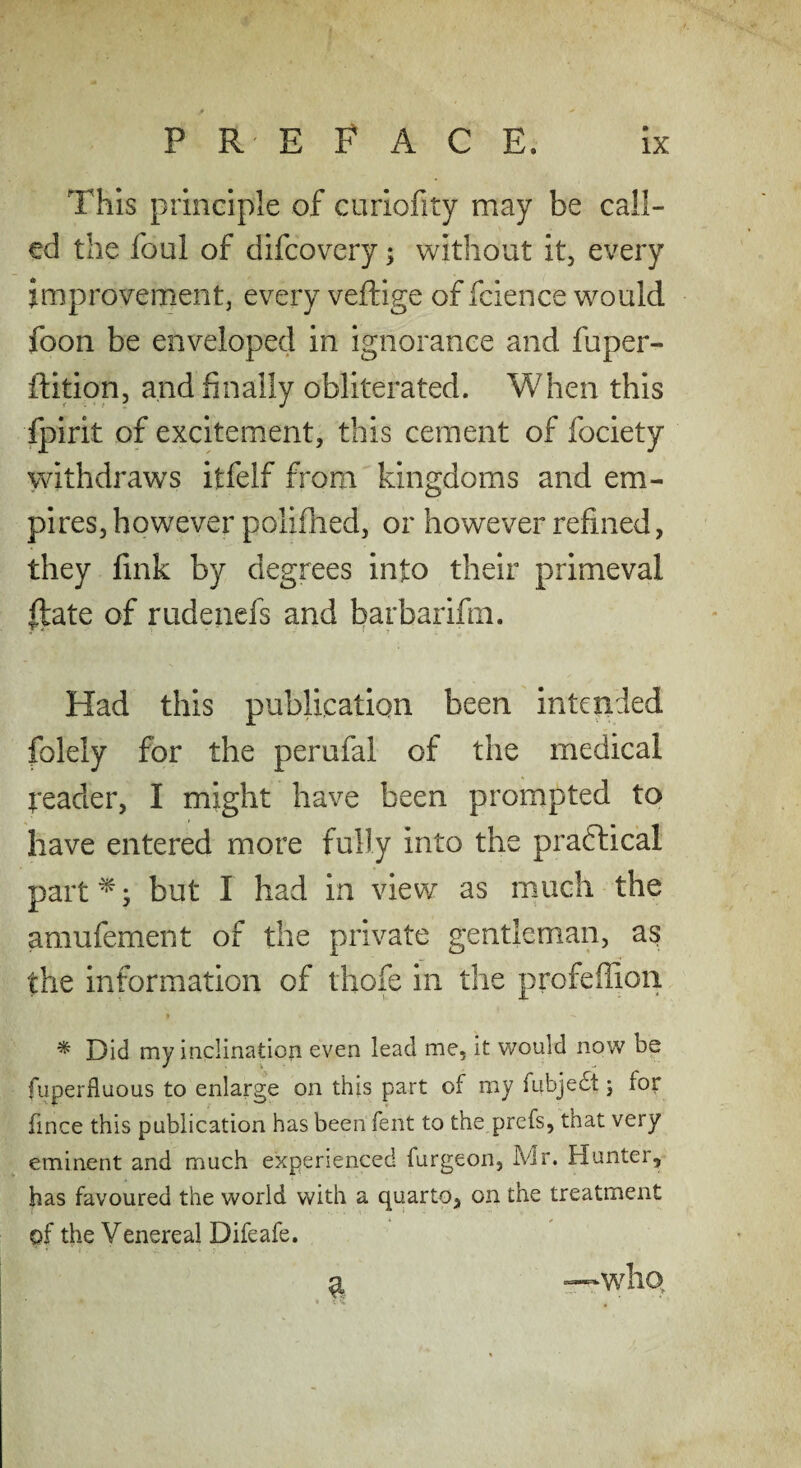 This principle of curiofity may be call¬ ed the foul of difcovery; without it, every improvement, every veftige of fcience would foon be enveloped in ignorance and fuper- ftitipn, and finally obliterated. When this ipirit of excitement, this cement of fociety withdraws itfelf from kingdoms and em¬ pires, however polifned, or however refined, they fink by degrees into their primeval Ifate of rudenefs and barbarifm. Had this publication been intended folely for the perufal of the medical teader, I might have been prompted to have entered more fully into the praftical partes but I had in view as much the amufement of the private gentleman, as the information of thofe in the profeffion I * Did my inclinatioii even lead me, it would now be fuperfluous to enlarge on this part of my fubjedt j for fince this publication has been fent to the prefs, that very eminent and much experienced furgeon, Mr. Hunter, has favoured the world with a quarto, on the treatment of the Venereal Difeafe. ^ —who.