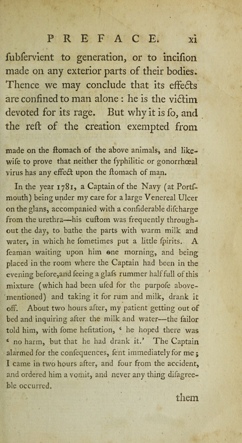 P R E F A C Ei xi fubfervient to generation, or to incifion made on any exterior parts of their bodies. Thence we may conclude that its efFe6ls are confined to man alone : he is the vidtim devoted for its rage. But why it is fo, and the reft of the creation exempted from made on the ftomach of the above animals, and like- wife to prove that neither the fyphilitic or gonorrhoeal virus has any efFe(5l upon the ftomach of man. In the year 1781, a Captain of the Navy (at Portf- mouth) being under my care for a large Venereal Ulcer on the glans, accompanied with a confiderable difcharge from the urethra—his cuftom was frequently through¬ out the day, to bathe the parts with warm milk and water, in which he fometimes put a little fpirits. A feaman waiting upon him ©ne morning, and being placed in the room where the Captain had been in the evening before,and feeing a glafs rummer half full of this mixture (which had been ufed for the purpofe above- mentioned) and taking it for rum and milk, drank it off. About two hours after, my patient getting out of bed and inquiring after the milk and water—the failor told him, with fome hefitation, ‘ he hoped there was ‘ no harm, but that he had drank it.’ The Captain alarmed for the confequences, fent immediately for me ; I came in two hours after, and four from the accident, and ordered him a vomit, and never any thing difagree- ble occurred. them