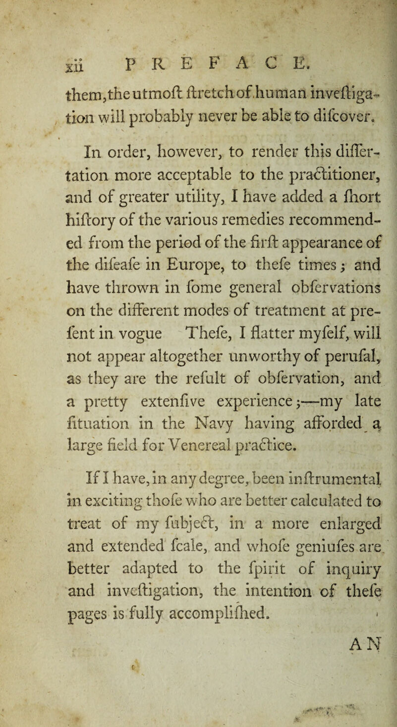 them,the utmoft ftretchof.hu man inveftiga- tion will probably never be able to difcover* In order, however, to render this differ- tation more acceptable to the praftitioner, and of greater utility, I have added a fhort hiftory of the various remedies recommend¬ ed from the period of the firft appearance of the difeafe in Europe, to thefe times; and have thrown in fome general obfervations on the different modes of treatment at pre¬ fen t in vogue Thefe, I flatter myfelf, will not appear altogether unworthy of perufal, as they are the reftilt of obfervation, and a pretty extenfive experiencemy late fituation in the Navy having afforded a large field for Venereal praftice. If I have, in any degree, been inftrumental in exciting thofe who are better calculated to treat of my fubjeft, in a more enlarged and extended fcale, and whofe geniufes are. better adapted to the fpirit of inquiry and inveftigation, the intention of thefe pages is fully accomplifhed. AN