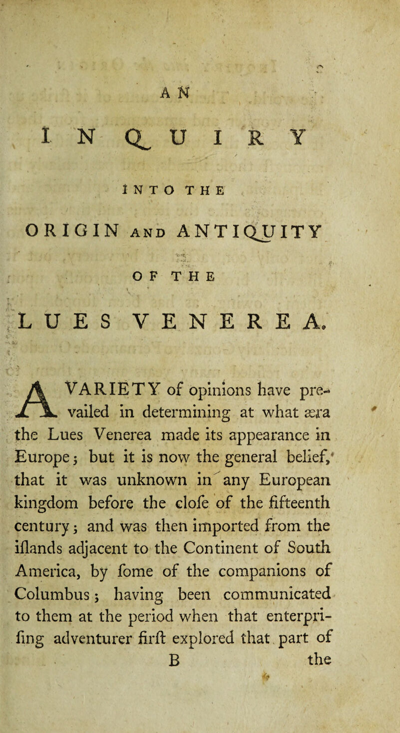 INTO THE ORIGIN AND ANTldUITY O P T H E LUES VENEREA. Variety of opinions have pre- JLJL vailed in determining at what xra, the Lues Venerea made its appearance in Europe 5 but it is now the general belief/ that it was unknown in any European kingdom before the clofe of the fifteenth century; and was then imported from the iflands adjacent to the Continent of South America, by fome of the companions of Columbus; having been communicated to them at the period when that enterpri- fing adventurer firft explored that part of