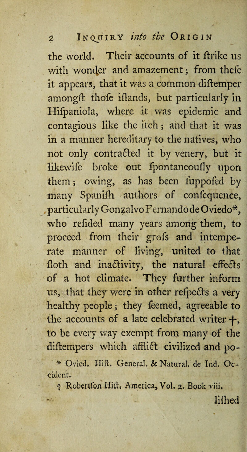 the world. Their accounts of it ftrike us with wonder and amazement; from thefe it appears, that it was a common diftemper amongft thofe iflands, but particularly in Hifpaniola, where it was epidemic and contagious like the itch, and that it was in a manner hereditary to the natives, who not only contrafted it by venery, but it likewife broke out fpontaneoufly upon them} owing, as has been fuppofed by many Spanifh authors of confequence, particularly Gonzalvo F ernando de Oviedo^, who refided many years among them, to proceed from their grofs and intempe¬ rate manner of living, united to that Doth and inaftivity, the natural effefts of a hot climate. They further inform us, that they w^ere in other relpefts a very healthy people; they feemed, agreeable to the accounts of a late celebrated writer -f-, to be every way exempt from many of the diftempers which afflift civilized and po- ^ Ovied. Hift. General, tc Natural, de Ind. Oc¬ cident. t Robertfon Hiit, America, Vol. 2. Book vlii. lifhed