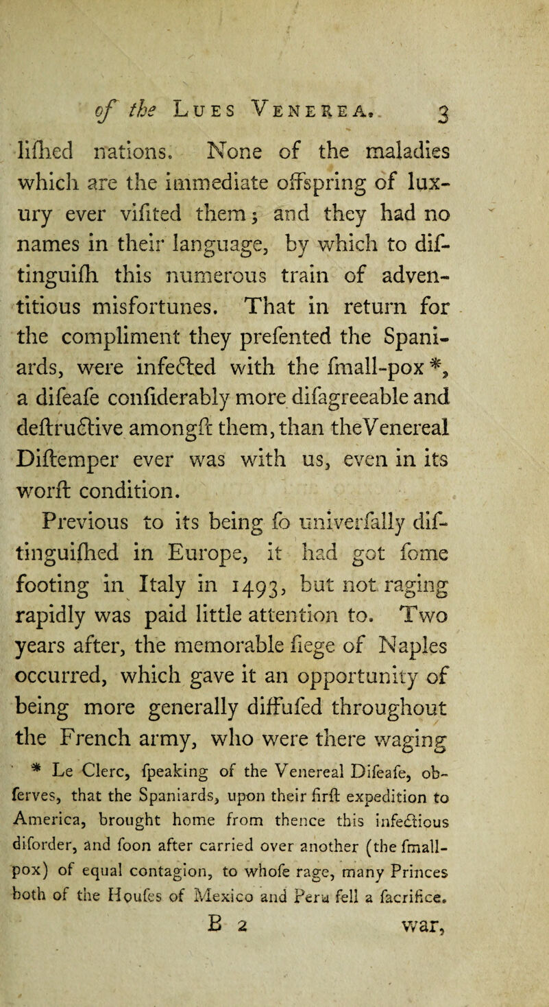 lifhecl nations. None of the maladies which are the immediate oifspring of lux¬ ury ever vifited them 3 and they had no names in their language, by which to dif- tinguifh this numerous train of adven¬ titious misfortunes. That in return for the compliment they prefented the Spani¬ ards, were infefted with the fmall-pox a difeafe confiderably more difagreeable and deftruftive amongft them, than theVenereal Diftemper ever was with us, even in its word: condition. Previous to its being fo univerfally dif- tinguilhed in Europe, it had got fome footing in Italy in 1493, but not raging rapidly was paid little attention to. Two years after, the memorable fiege of Naples occurred, which gave it an opportunity of being more generally diffufed throughout the French army, who were there waging ■* Le Clerc, fpeaking of the Venereal Difeafe, ob'- ferves, that the Spaniards, upon their firft expedition to America, brought home from thence this infe£tious diforder, and foon after carried over another (the fmall- pox) of equal contagion, to whofe rage, many Princes both of the Houfes of Mexico and Peru fell a facrifice. B 2 v/ar,