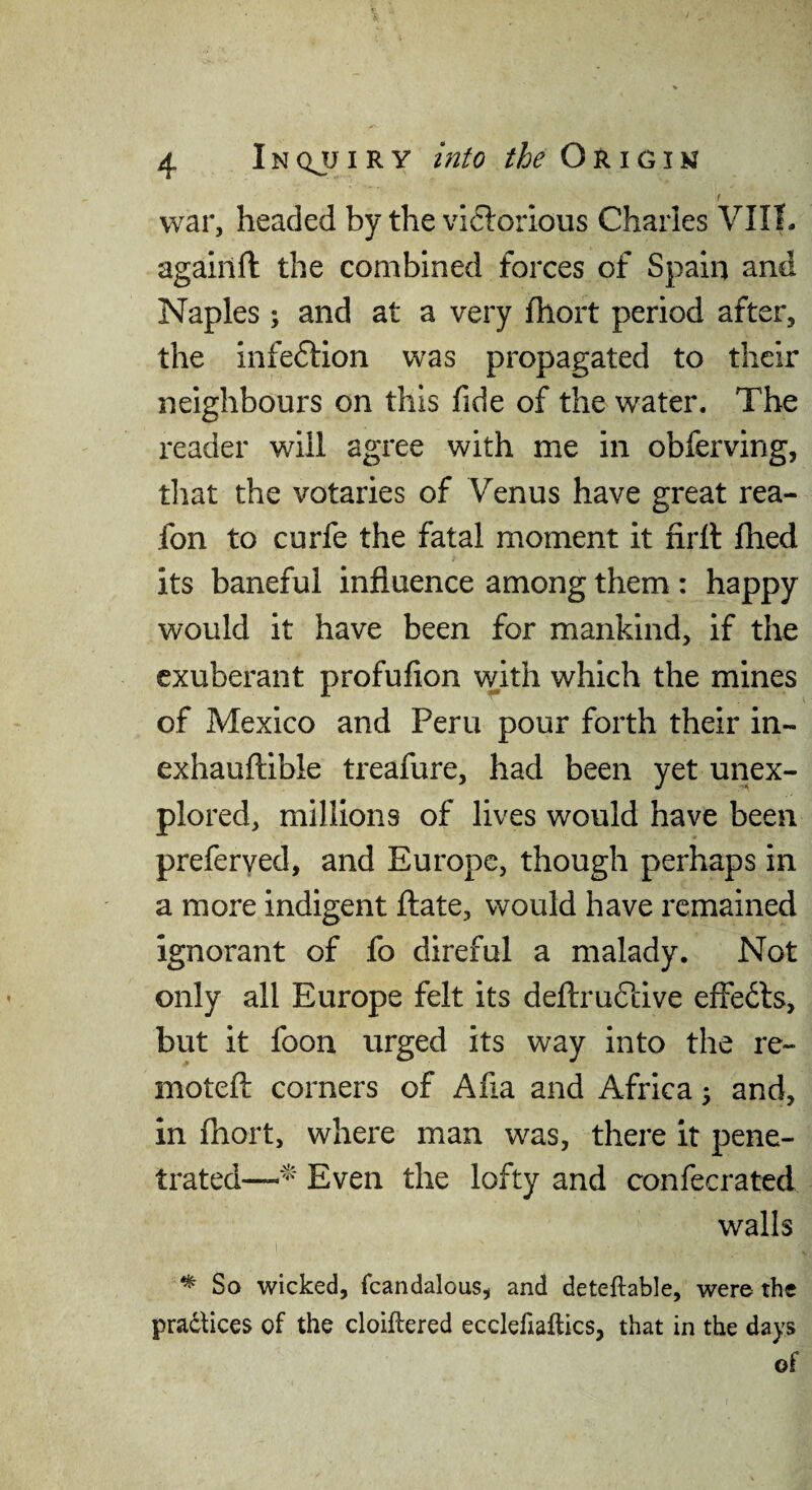 f war, headed by the victorious Charles VIIL agaiilfl: the combined forces of Spain and Naples ; and at a very Ihort period after, the infection was propagated to their neighbours on this fide of the water. The reader will agree with me in obferving, that the votaries of Venus have great rea- fon to curfe the fatal moment it firll fhed its baneful influence among them : happy would it have been for mankind, if the exuberant profufion with which the mines of Mexico and Peru pour forth their in- exhaufl;ible treafure, had been yet unex¬ plored, millions of lives would have been preferyed, and Europe, though perhaps in a more indigent fliate, would have remained ignorant of fo direful a malady. Not only all Europe felt its deftruCfive effeCls, but it foon urged its way into the re- moteft corners of Afia and Africa 5 and, in fhort, where man was, there it pene¬ trated—Even the lofty and confecrated walls ^ So wicked, fcandalous, and deteflable, were the pradtices of the cloillered ecclefiaftics, that in the days of