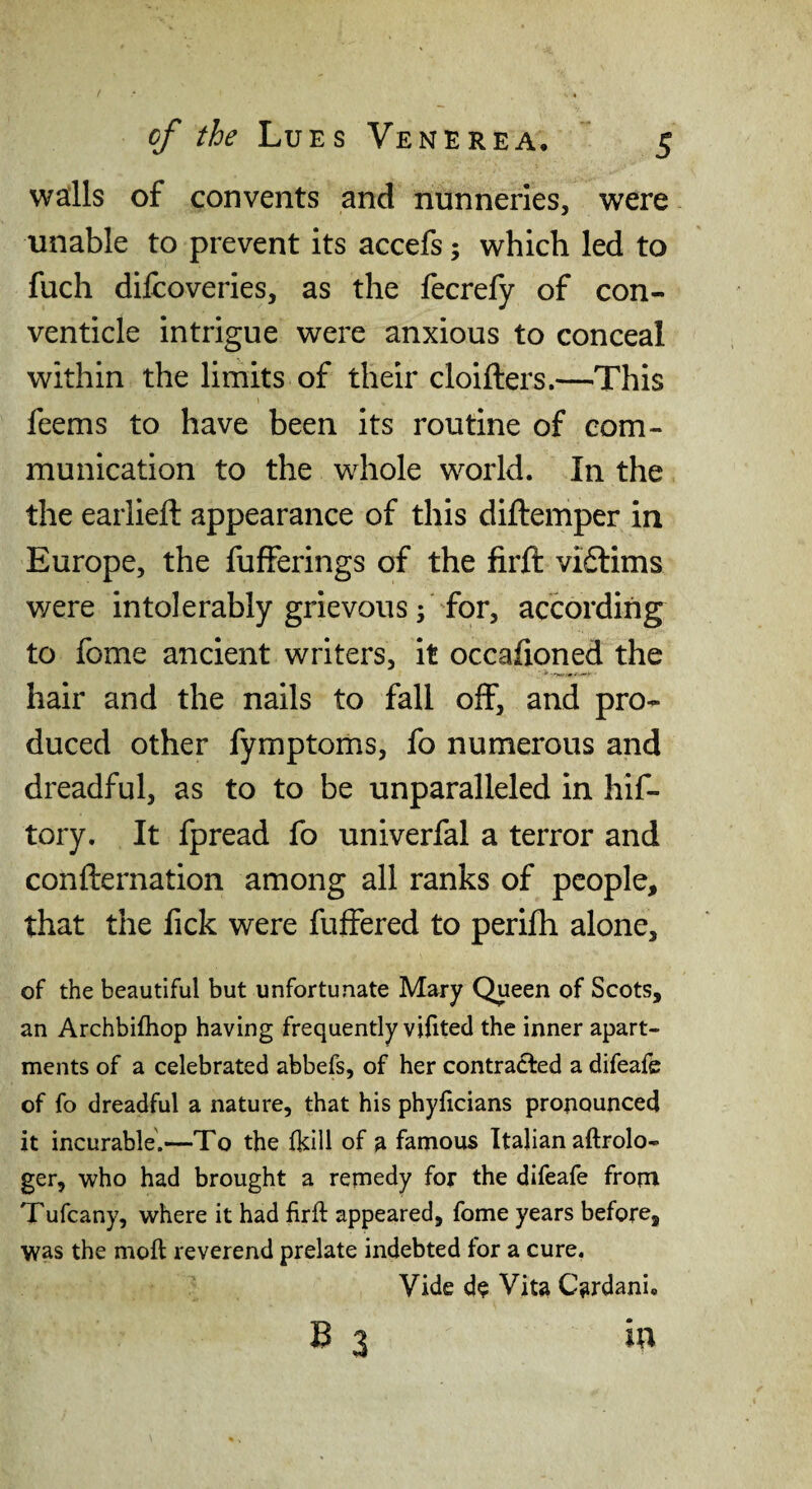 waills of convents and nunneries, were unable to prevent its accefs; which led to fuch difcoveries, as the fecrefy of con¬ venticle intrigue were anxious to conceal within the limits of their cloifters.—This feems to have been its routine of com¬ munication to the whole world. In the the earlieft appearance of this diftemper in Europe, the fufferings of the firft viftims were intolerably grievous; for, according to fome ancient writers, it occafioned the hair and the nails to fall off, and pro¬ duced other fymptoms, fo numerous and dreadful, as to to be unparalleled in hif- tory. It fpread fo univerfal a terror and confternation among all ranks of people, that the lick were fuffered to perifh alone, of the beautiful but unfortunate Mary Queen of Scots, an Archbifhop having frequently vilited the inner apart¬ ments of a celebrated abbefs, of her contracted a difeafe of fo dreadful a nature, that his phyficians proiiounced it incurable'.—To the fkill of a famous Italian aftrolo- ger, who had brought a remedy for the difeafe from Tufcany, where it had firft appeared, fome years before, was the moft reverend prelate indebted for a cure. Vide d$ Vita Cardani. B 3 io