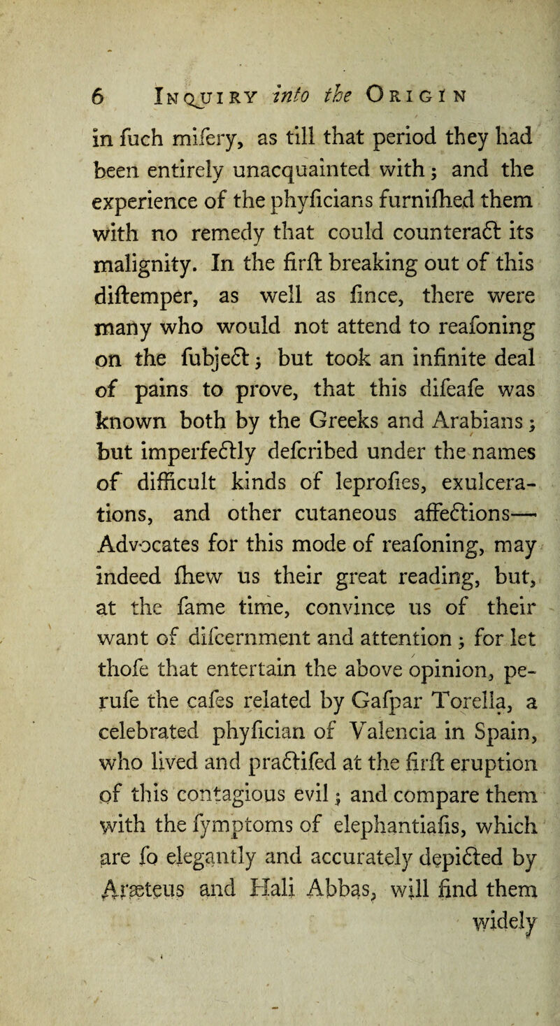 in fuch mifery, as till that period they had been entirely unacquainted with; and the experience of the phyficians furnifhed them with no remedy that could counteraft its malignity. In the firft breaking out of this diftemper, as well as fince, there were many who would not attend to reafoning on the fubje6l, but took an infinite deal of pains to prove, that this difeafe was known both by the Greeks and Arabians; but imperfeftly defcribed under the names of difficult kinds of leprofies, exulcera¬ tions, and other cutaneous affeftions— Advocates for this mode of reafoning, may indeed fhew us their great reading, but, at the fame tirhe, convince us of their want of difcernment and attention > for let thofe that entertain the above opinion, pe- rufe the cafes related by Gafpar Torella, a celebrated phyfician of Valencia in Spain, who lived and pradfifed at the firft eruption of this contagious evil ^ and compare them with the fymptoms of elephantiafis, which are fo elegantly and accurately depifted by /V t^teus and Hali Abbas, will find them