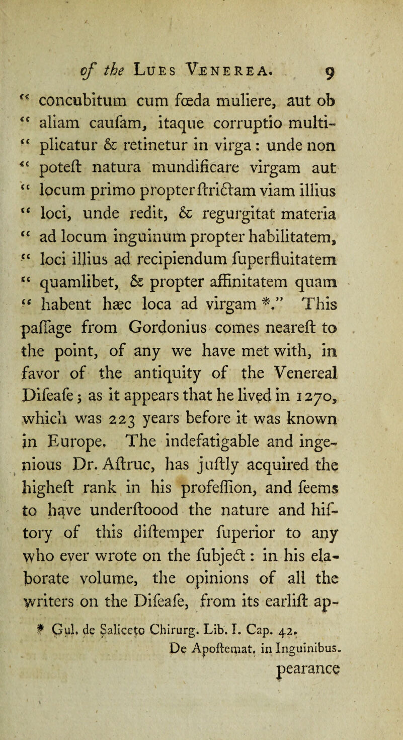 concubitum cum foeda muliere, aut ob aliam caufam, itaqiie corruptio multi- “ plicatur & retinetur in virga: unde non potefl: natura mundificare virgam aut “ locum primo propterftridlam viam illius loci, unde redit, & regurgitat materia ad locum inguinum propter habilitatem, “ loci illius ad recipiendum fuperfluitatem quamlibet, & propter alRnitatem quam habent haec loca ad virgam This paflage from Gordonius comes neareft to the point, of any we have met with, in favor of the antiquity of the Venereal Difeafe 3 as it appears that he lived in 1270, which was 223 years before it was known in Europe. The indefatigable and inge¬ nious Dr. Aftruc, has juftly acquired the higheft rank in his profeffion, and feems to have underftoood the nature and hif- tory of this diftemper fuperior to any who ever wrote on the fubjecl: in his ela¬ borate volume, the opinions of all the writers on the Difeafe, from its earlift ap- f Gul. de Saliceto Chirurg. Lib. I. Cap. 42. De Apoftemat. in Inguinibus. pearance