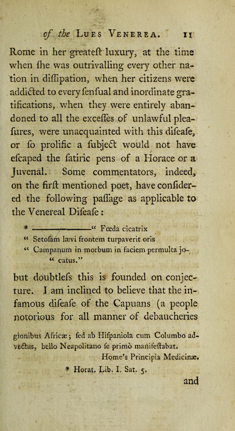 Rome in her great eft luxury, at the time when (he was outrivalling every other na¬ tion in diffipation, when her citizens were addicted to every fenfual and inordinate gra¬ tifications, when they were entirely aban¬ doned to all the exceffes of unlawful plea- fures, were unacquainted with this difeaft^ or fo prolific a fubjedt would not have< efcaped the fatiric pens of a Horace or a Juvenal. Some commentators, indeed, on the firft mentioned poet, have confider- ed the following pafTage as applicable to the Venereal Difeafe: * . —/— . “ Foeda cicatrix “ Setofath Isevi frontem turpaverit oris Campanum in morbum in faciem permulta jo- calus.” but doubtlefs this is founded on conjec¬ ture. I am inclined to believe that the in¬ famous difeafe of the Capuans (a people notorious for all manner of debaucheries gionibus Africae j fed ab Hifpaniola cum Columbo ad- Vt^lus, bello Neapolitano fe primb manifeftabat. Home’s Principia Medicinse. ^ Herat, Lib. L Sat, 5. and