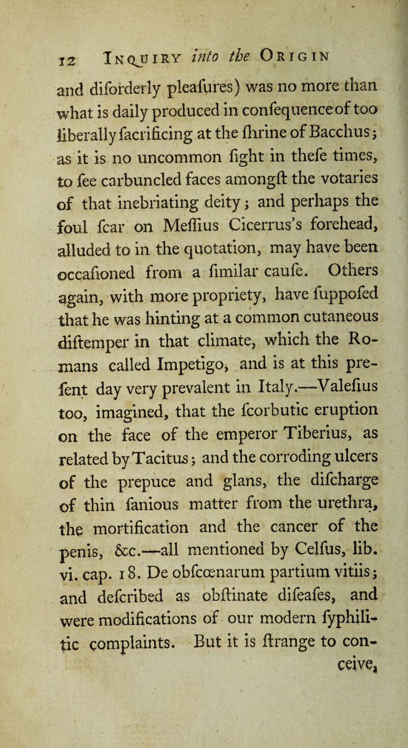 I 12 InqjjiRY into the O'B.iGin and diforderly pleafvires) was no more than what is daily produced in confequenceof too liberally facrificing at the fhrine of Bacchus; as it is no uncommon fight in thefe times, to fee carbuncled faces amongft the votaries of that inebriating deity j and perhaps the foul fear on Meffius Cicerrus’s forehead, alluded to in the quotation, may have been occafioned from a fimilar caufe. Others again, with more propriety, have fuppofed that he was hinting at a common cutaneous diftemper in that climate, which the Ro¬ mans called Impetigo, and is at this pre- fent day very prevalent in Italy.—Valefius too, imagined, that the fcorbutic eruption on the face of the emperor Tiberius, as related by Tacitus; and the corroding ulcers of the prepuce and glans, the difeharge of thin fanious matter from the urethra, the mortification and the cancer of the penis, &c.—all mentioned by Celfus, lib. vi. cap. 18. De obfccenarum partiura vitiis; and deferibed as obftinate difeafes, and were modifications of our modern fyphili- tic complaints. But it is ftrange to con¬ ceive,