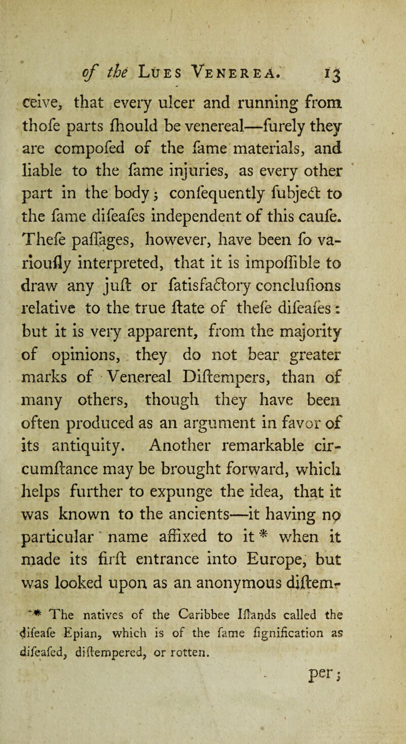 celve, that every ulcer and running from thofe parts fhould be venereal—furely they are compofed of the fame materials, and liable to the fame injuries, as every other part in the body; confequently fubjed to the fame difeafes independent of this caufe. Thefe paffages, however, have been fo va- rioully interpreted, that it is impoffible to draw any juft or fatisfaftory conclufions relative to the true ftate of thefe difeafes : but it is very apparent, from the majority of opinions, they do not bear greater marks of Venereal Diftempers, than of many others, though they have been often produced as an argument in favor of its antiquity. Another remarkable cir- cumftance may be brought forward, which helps further to expunge the idea, that it was known to the ancients—it having np particular name affixed to it ^ when it made its firft entrance into Europe, but was looked upon as an anonymous diftenir The natives of the Caribbee Iflatids called the difeafe Epian, which is of the fame iignification as difeafed, diftempered, or rotten. per;