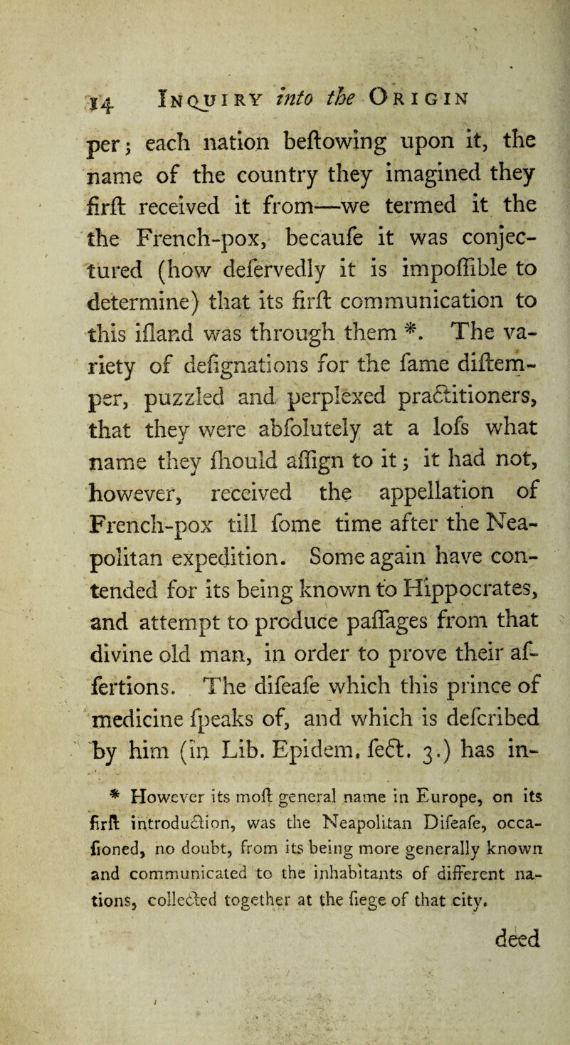per 5 each nation beftowing upon It, the name of the country they imagined they firft received it from-—we termed it the the French-pox, becaufe it was conjec¬ tured (how defervedly it is impoffible to determine) that its firft communication to this ifland was through them The va¬ riety of defignations for the fame diftern- per, puzzled and perplexed practitioners, that they were abfolutely at a lofs what name they fliould affign to it 5 it had not, however, received the appellation of French-pox till fome time after the Nea¬ politan expedition. Some again have con¬ tended for its being known to Hippocrates, and attempt to produce paflages from that divine old man, in order to prove their af- fertions. The difeafe which this prince of medicine fpeaks of, and which is defcribed by him (in Lib. Epidem. fefl:, 3.) has in- * However its moft general name in Europe, on its firll introducSlion, was the Neapolitan Difeafe, occa- fioned, no doubt, from its being more generally known and communicated to the inhabitants of different na¬ tions, collebled together at the fiege of that city. deed