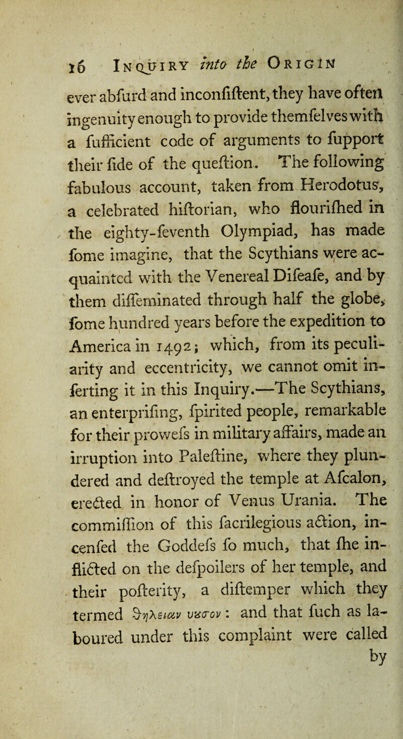 ever abfurd and inconfiftent.they have often ingenuity enough to provide themfelveswith a fufficient code of arguments to fupport their fide of the queftion. The following fabulous account, taken from Herodotus, a celebrated hiftorian, who flourilhed in . the eighty-feventh Olympiad, has made fome imagine, that the Scythians were ac¬ quainted with the Venereal Difeafe, and by them diffeminated through half the globe, fome hundred years before the expedition to America in 1492; which, from its peculi¬ arity and eccentricity, we cannot omit in¬ fecting it in this Inquiry.—The Scythians, an enterprifing, fpirited people, remarkable for their prowefs in military affairs, made an irruption into Paleftine, where they plun¬ dered and deftroyed the temple at Afcalon, ereded in honor of Venus Urania. The commilfion of this facrilegious adion, in- cenfed the Goddefs fo much, that fhe in- flided on the defpoilers of her temple, and their pofterity, a diftemper which they termed veSFov: and that fuch as la¬ boured under this complaint were called by