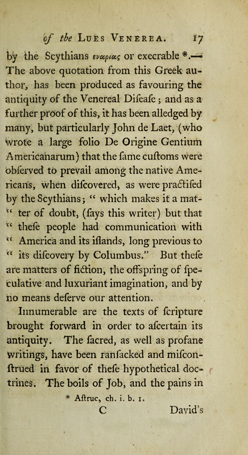 by the Scythians evccptscg or execrable The above quotation from this Greek au¬ thor, has been produced as favouring the antiquity of the Venereal Difeafe; and as a further proof of this, it has been alledged by many, but particularly John de Laet, (who Wrote a large folio De Origine Gentium Americaharum) that the fame cuftoms were bbferved to prevail among the native Ame¬ ricans, when difcovered) as were pradlifed by the Scythians; “ which makes it a mat- ter of doubt, (fays this writer) but that thefe people had communication with America and its iflands, long previous to its difcovery by Columbus.” But thefe are matters of fid:ion, the offspring of fpe- culative and luxuriant imagination, and by ho means deferve our attention. Innumerable are the texts of fcripture brought forward in order to afcertain its antiquity. The facred, as welf as profane writings, have been ranfacked and mifcon- ftrued in favor of thefe hypothetical doc- r trines. The boils of Job, and the pains in ■* Aftruc, ch. i. b. i. c David’s