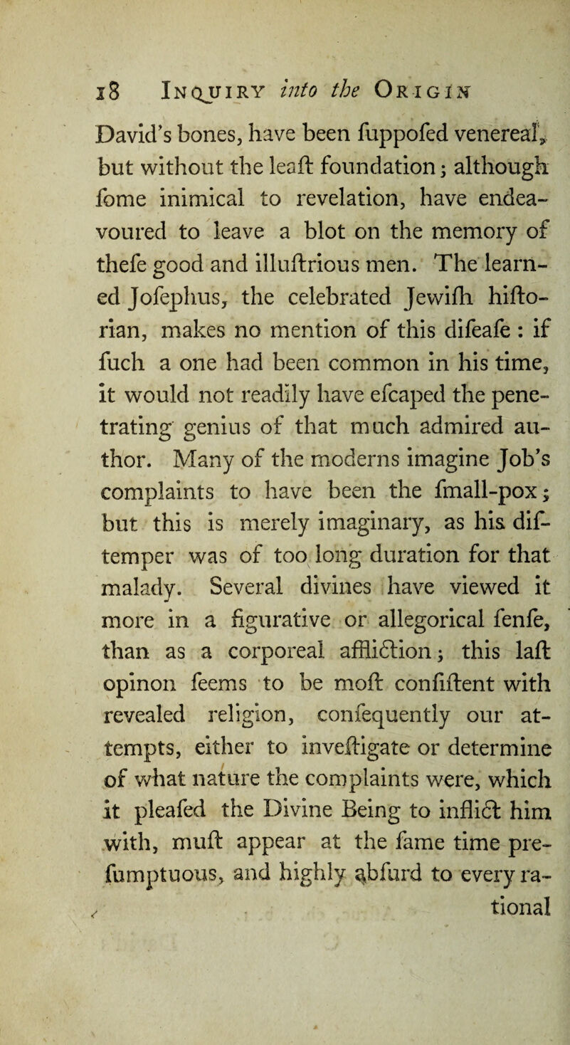 David’s bones, have been fuppofed venereal^ but without the leaft foundation 3 although fome inimical to revelation, have endea- voured to leave a blot on the memory of thefe good and illuftrious men. The learn¬ ed Jofephus, the celebrated Jewifh hifto- rian, makes no mention of this difeafe : if fuch a one had been common in his time, it would not readily have efcaped the pene¬ trating genius of that much admired au¬ thor. Many of the moderns imagine Job’s complaints to have been the fmall-pox; but this is merely imaginary, as his dif- temper was of too long duration for that malady. Several divines have viewed it more in a figurative or allegorical fenfe, than as a corporeal afflidlioii; this lafl: opinon feems to be moft confiftent with revealed religion, confequently our at¬ tempts, either to inveftigate or determine of what nature the complaints were, which it pleafed the Divine Being to inflidl him with, muft appear at the fame time pre- fumptuous, and highly ^bfurd to every ra¬ tional