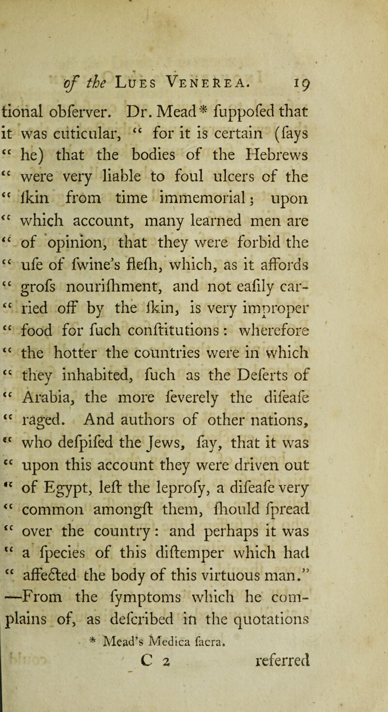 tiorial obferver. Dr. Mead^ fuppofed that it was euticular, ‘‘ for it is certain (fays he) that the bodies of the Hebrews were very liable to foul ulcers of the Ikin from time irnmemorial; upon which account, many learned men are ‘‘ of opinion, that they were forbid the ufe of fwine’s flelh, which, as it affords “ grofs nourifhment, and not eafily car- ried off by the fkin, is very improper “ food for fuch conftitutions: wherefore “ the hotter the countries were in which they inhabited, fuch as the Deferts of Arabia, the more feverely the difeafe raged. And authors of other nations, who defpifed the Jews, fay, that it was upon this account they were driven out of Egypt, left the leprofy, a difeafe very common amongft them, iliould fpread over the country: and perhaps it was a fpecies of this diftemper which had affe6led the body of this virtuous man.” —From the fymptoms which he com¬ plains of, as defcribed in the quotations * Mead’s Medica facra.