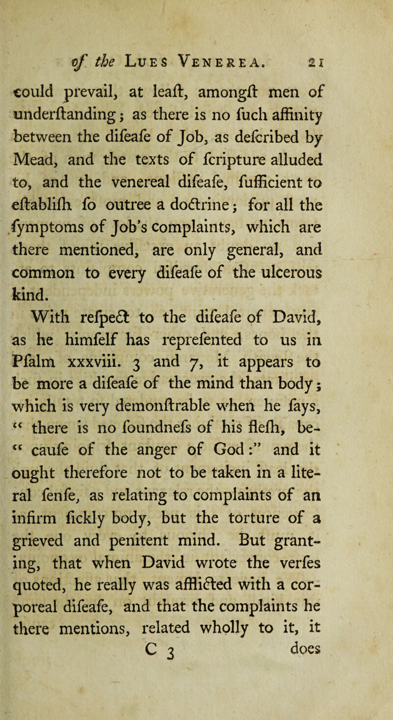 could prevail, at leaft, amongft men of underftanding; as there is no fuch affinity between the difeafe of Job, as defcribed by- Mead, and the texts of fcripture alluded to, and the venereal difeafe, fuiKcient to eftablifh fo outree a dodlrine; for all the fymptoms of Job's complaints, which are there mentioned, are only general, and common to every difeafe of the ulcerous kind. With refpeft to the difeafe of David, as he himfelf has reprefented to us in Pfalm xxxviii. 3 and 7, it appears to be more a difeafe of the mind than body; which is very demonftrable when he fays, there is no foundnefs of his flefh, be- caufe of the anger of Godand it ought therefore not to be taken in a lite¬ ral fenfe, as relating to complaints of an infirm fickly body, but the torture of a grieved and penitent mind. But grant¬ ing, that when David wrote the verfes quoted, he really was afflifted with a cor¬ poreal difeafe, and that the complaints he there mentions, related wholly to it, it C 3 does