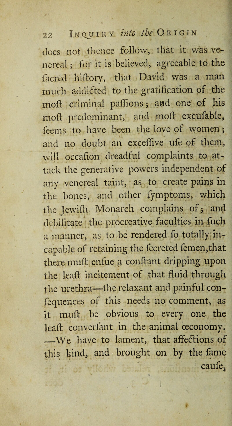 'does not thence follow, that it was ve¬ nereal 5 for it is believed, agreeable to the facred hiftory, that David was a man much addifted to the gratification of the moft criminal paflions; and one of his moft predominant, and moft excufable, feems to have been the love of women; and no doubt an exceffive ufe of them, will occafion dreadful complaints to at¬ tack the generative powers independent of any venereal taint, as to create pains in the bones, and other fymptoms, which the Jewilli Monarch complains of; and debilitate the procreative faculties in fuch a manner, as to be rendered fo totally In¬ capable of retaining the fecreted femen,that there muft enfue a conftant dripping upon the leaft incitement of that fluid through the urethra—the relaxant and painful con- fequences of tliis needs no comment, as it muft be obvious to every one the leaft converfant in the animal ceconomy. —We have to lament, that affedfions of * this kind, and brought on by the fame caufe,