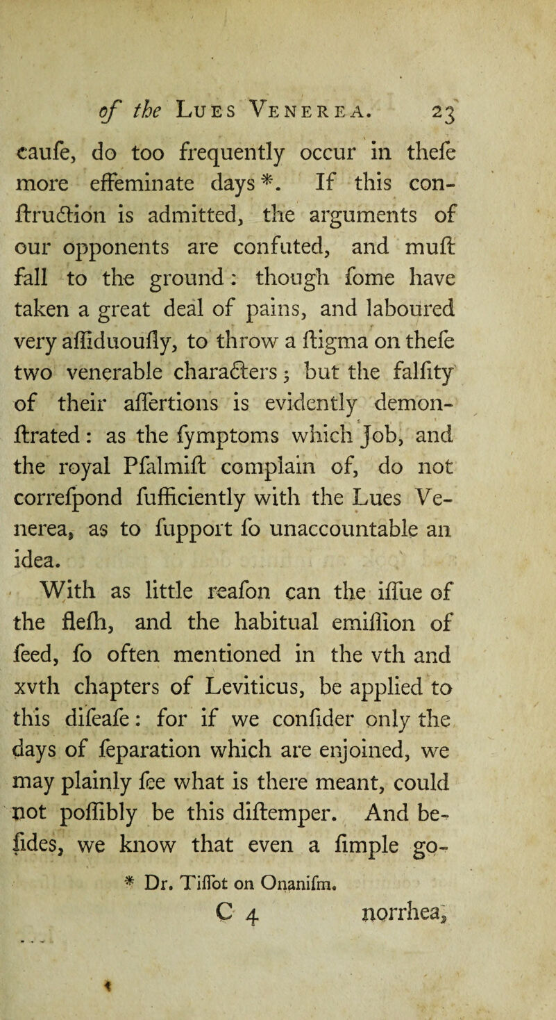 caufe, do too frequently occur in thefe more effeminate days If this con- ftrudtion is admitted, the arguments of our opponents are confuted, and muft fall to the ground: though fome have taken a great deal of pains, and laboured very affiduoufly, to throw a ftigma on thefe two venerable charafters 5 but the fallity of their affertions is evidently demon- t ftrated: as the fymptoms which Job, and the royal Pfalmift complain of, do not correfpond fufiiciently with the Lues Ve¬ nerea, as to fupport fo unaccountable an idea. ' With as little reafon can the iffue of the flefh, and the habitual emiffion of feed, fo often mentioned in the vth and xvth chapters of Leviticus, be applied to this difeafe: for if we confider only the days of feparation which are enjoined, we may plainly fee what is there meant, could not poffibly be this diflemper. And be- fides, we know that even a fimple go- * Dr. TilTot on Onanifm.