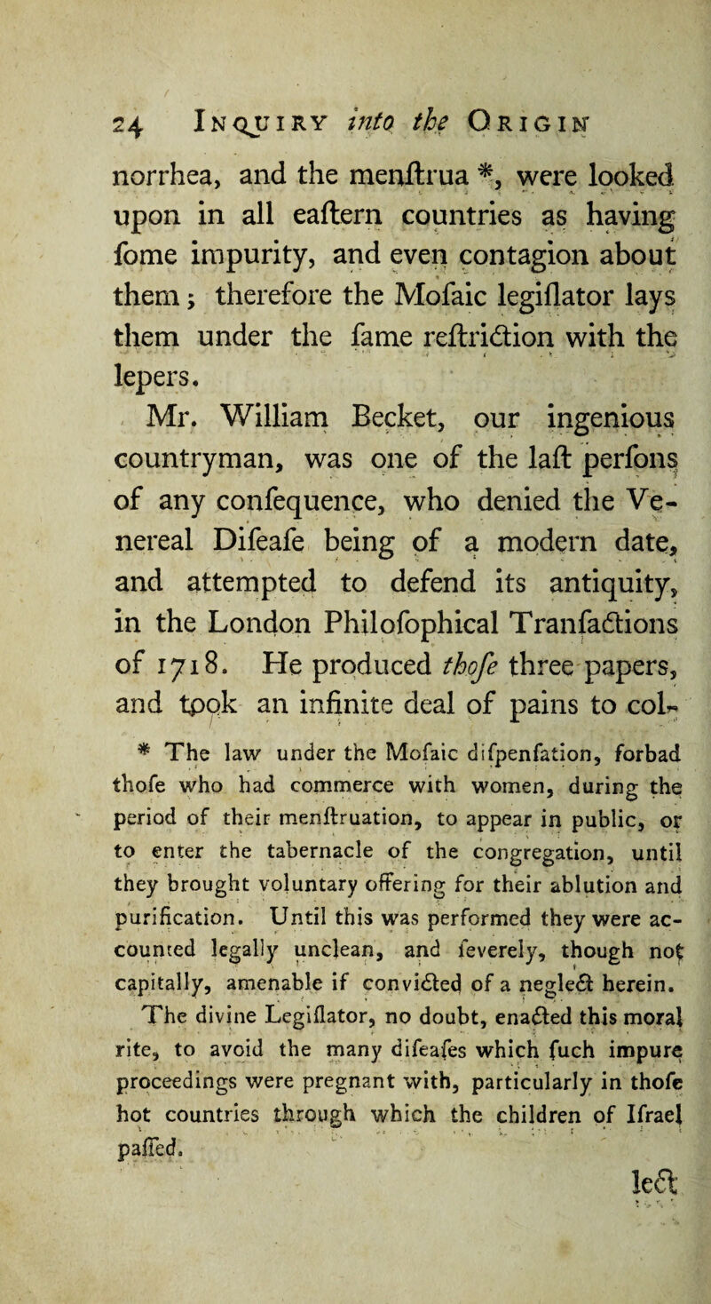 norrhea, and the menftrua ^5 were looked upon in all eaftern countries as having fome impurity, and even contagion about % them; therefore the Mofaic legiflator lays them under the fame reftridion with the lepers, Mr. William Becket, our ingenious countryman, was one of the laft perfons of any confequence, who denied the Ve¬ nereal Difeafe being of a modern date, and attempted to defend its antiquity, in the London Philofophical Tranfadions of 1718. He produced fho/e three papers, and tpqk an infinite deal of pains to coL * The law under the Mofaic difpenfation, forbad thofe who had commerce with women, during the period of their menftruation, to appear in public, or to enter the tabernacle of the congregation, until they brought voluntary offering for their ablution and purification. Until this was performed they were ac¬ counted legally unclean, and feverely, though not capitally, amenable if convi6led of a negle£l herein. The divine Legiflator, no doubt, enabled this moral rite, to avoid the many difeafes which fuch impure proceedings were pregnant with, particularly in thofe hot countries through which the children of IfraeJ pafTed. Ie6l